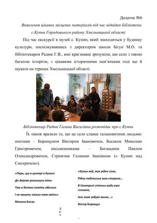 Додаток №6
Виявлення цікавих місцевих матеріалів під час відвідин бібліотеки
с.Купин Городоцького району Хмельницької області
Під час екскурсії в музей с. Купин, який знаходиться у будинку
культури, поспілкувавшись з директором школи Бігун М.О. та
бібліотекарем Радюк Г.В., юні краєзнавці зрозуміли, що село з такою
багатою історією, з цікавими історичними пам’ятками годі ще й
шукати на теренах Хмельницької області.
Бібліотекар Радюк Галина Василівна розповідає про с.Купин
Їх також вразило те, що це село славне талановитими людьми:
поетами – Борищуком Віктором Івановичем, Босаком Миколою
Григоровичем, письменниками – Богацьким Павлом
Олександровичем, Стримчик Галиною Іванівною (« Купин над
Смотричем»).
27
«Парк, що в центрі в Купині
Де дерева розкинули віти-
Там в бетоні стоїть обелиск
І не вянуть ніколи там квіти»
Микола Босак
Де дерева
розкинули віти –
Там в бетоні і в
«Купин мій, моє рідне село,
Рідна подільська моя сторона...
В Смотричі стільки води вже
спливло,
Але знов забуяє весна...»
Віктор Борищук
 