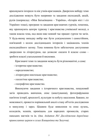 враховувати інтереси та вік учнів-краєзнавців. Джерелом вибору теми
дослідження можуть бути напрямки та завдання експедицій, акцій,
рухів (наприклад: «Моя Батьківщина – Україна», «Історія міст і сіл
України» тощо), програми та завдання краєзнавчих гуртків, тематика,
яку пропонують центри туризму і краєзнавства учнівської молоді, а
також власна тема, над якою вже певний час працює гурток чи загін.
У будь-якому випадку вибір має бути усвідомленим і самостійним,
пов'язаний з колом дослідницьких інтересів і зацікавлень членів
експедиційного загону. Тема повинна бути забезпечена доступними
джерелами та літературою, що дозволяє сказати й власне слово –
зробити власні узагальнення й висновки.
Краєзнавчі теми та завдання можуть бути різноманітні, а саме:
- історичне краєзнавство;
- народознавство;
- літературно-мистецьке краєзнавство;
- геологічне краєзнавство;
- географічне краєзнавство.
Виконуючи завдання з історичного краєзнавства, пошуковий
загін проводить вивчення, опис (анкетування), фотографування
пам'яток історії, археології, культури та побуту населення. Бажано, по
можливості, провести порівняльний аналіз стану об'єктів дослідження
в минулому і зараз. Цікавим буде виявлення та опис кузень,
колодязів, млинів, приміщень для народних промислів, старих
панських маєтків та ін. (див. додаток №1 Дослідження дерев'яних
православних церков в селах Блищанівка та Залуччя).
7
 