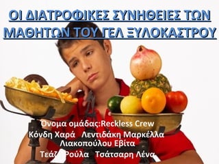ΟΙ ΔΙΑΤΡΟΦΙΚΕΣ ΣΥΝΗΘΕΙΕΣ ΤΩΝΟΙ ΔΙΑΤΡΟΦΙΚΕΣ ΣΥΝΗΘΕΙΕΣ ΤΩΝ
ΜΑΘΗΤΩΝ ΤΟΥ ΓΕΛ ΞΥΛΟΚΑΣΤΡΟΥΜΑΘΗΤΩΝ ΤΟΥ ΓΕΛ ΞΥΛΟΚΑΣΤΡΟΥ
Όνομα ομάδας:Reckless Crew
Κόνδη Χαρά Λεντιδάκη Μαρκέλλα
Λιακοπούλου Εβίτα
Τεάζη Ρούλα Τσάτσαρη Λένα
 