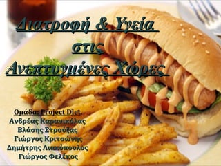 Διατροφή & ΥγείαΔιατροφή & Υγεία
στιςστις
Ανεπτυγμένες ΧώρεςΑνεπτυγμένες Χώρες
Ομάδα: Project Diet.
Ανδρέας ΚαρανικόλαςΑνδρέας Καρανικόλας
Βλάσης ΣτρούζαςΒλάσης Στρούζας
Γιώργος ΚριτσώνηςΓιώργος Κριτσώνης
Δημήτρης ΛιακόπουλοςΔημήτρης Λιακόπουλος
Γιώργος ΦελέκοςΓιώργος Φελέκος
 
