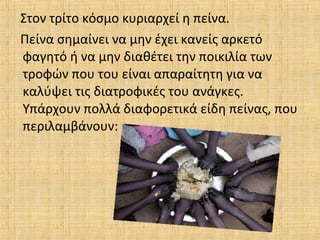 Στον τρίτο κόσμο κυριαρχεί η πείνα.
Πείνα σημαίνει να μην έχει κανείς αρκετό
φαγητό ή να μην διαθέτει την ποικιλία των
τροφών που του είναι απαραίτητη για να
καλύψει τις διατροφικές του ανάγκες.
Υπάρχουν πολλά διαφορετικά είδη πείνας, που
περιλαμβάνουν:
 
