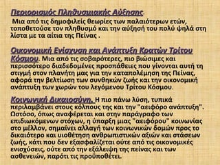 Περιορισμός Πληθυσμιακής ΑύξησηςΠεριορισμός Πληθυσμιακής Αύξησης.
Μια από τις δημοφιλείς θεωρίες των παλαιότερων ετών,
τοποθετούσε τον πληθυσμό και την αύξησή του πολύ ψηλά στη
λίστα με τα αίτια της Πείνας .
Οικονομική Ενίσχυση και Ανάπτυξη Κρατών ΤρίτουΟικονομική Ενίσχυση και Ανάπτυξη Κρατών Τρίτου
ΚόσμουΚόσμου. Μια από τις σοβαρότερες, πιο βιώσιμες και
περισσότερο διαδεδομένες προσπάθειες που γίνονται αυτή τη
στιγμή στον πλανήτη μας για την καταπολέμηση της Πείνας,
αφορά την βελτίωση των συνθηκών ζωής και την οικονομική
ανάπτυξη των χωρών του λεγόμενου Τρίτου Κόσμου.
Κοινωνική ΔικαιοσύνηΚοινωνική Δικαιοσύνη.. Η πιο πάνω λύση, τυπικά
περιλαμβάνει στους κόλπους της και την "αειφόρο ανάπτυξη".
Ωστόσο, όπως αναφέρεται και στην παράγραφο των
επιδιωκόμενων στόχων, η ύπαρξη μιας "αειφόρου" κοινωνίας
στο μέλλον, σημαίνει αλλαγή των κοινωνικών δομών προς το
δικαιότερο και υιοθέτηση ανθρωπιστικών αξιών και στάσεων
ζωής, κάτι που δεν εξασφαλίζεται ούτε από τις οικονομικές
ενισχύσεις, ούτε από την εξάλειψη της πείνας και των
ασθενειών, παρότι τις προϋποθέτει.
 