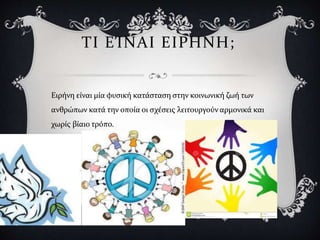 ΤΙ ΕΊΝΑΙ ΕΙΡΗΝΗ;
Ειρήνη είναι μία φυσική κατάσταση στην κοινωνική ζωή των
ανθρώπων κατά την οποία οι σχέσεις λειτουργούν αρμονικά και
χωρίς βίαιο τρόπο.
 