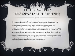 ΤΙ ΠΡΟΣΦΕΡΕΙ/
ΕΞΑΣΦΑΛΙΖΕΙ Η ΕΙΡΗΝΗ;
Η ειρήνη εξασφαλίζει και προσφέρει στους ανθρώπους το
αίσθημα της ασφάλειας, αφού όταν υπάρχει ειρήνη δεν
υπάρχουν πιθανότητες πολέμων, την αρμονία, τη γαλήνη αλλά
και την πολιτιστική ανάπτυξη των χωρών, καθώς όταν υπάρχει
ασφάλεια και σιγουριά, μία χώρα μπορεί να επικεντρωθεί στην
ανάπτυξη των τεχνών και του πολιτισμού.
 