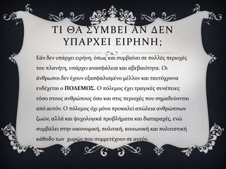 ΤΙ ΘΑ ΣΥΜΒΕΙ ΑΝ ΔΕΝ
ΥΠΑΡΧΕΙ ΕΙΡΗΝΗ;
Εάν δεν υπάρχει ειρήνη, όπως και συμβαίνει σε πολλές περιοχές
του πλανήτη, υπάρχει ανασφάλεια και αβεβαιότητα. Οι
άνθρωποι δεν έχουν εξασφαλισμένο μέλλον και ταυτόχρονα
ενδέχεται ο ΠΟΛΕΜΟΣ. Ο πόλεμος έχει τραγικές συνέπειες
τόσο στους ανθρώπους όσο και στις περιοχές που σημαδεύονται
από αυτόν. Ο πόλεμος όχι μόνο προκαλεί απώλεια ανθρώπινων
ζωών, αλλά και ψυχολογικά προβλήματα και διαταραχές, ενώ
συμβάλει στην οικονομική, πολιτική, κοινωνική και πολιτιστική
κάθοδο των χωρών που συμμετέχουν σε αυτόν.
 
