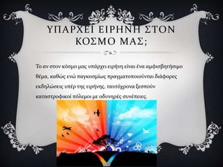ΥΠΑΡΧΕΙ ΕΙΡΗΝΗ ΣΤΟΝ
ΚΟΣΜΟ ΜΑΣ;
Το αν στον κόσμο μας υπάρχει ειρήνη είναι ένα αμφισβητήσιμο
θέμα, καθώς ενώ παγκοσμίως πραγματοποιούνται διάφορες
εκδηλώσεις υπέρ της ειρήνης, ταυτόχρονα ξεσπούν
καταστροφικοί πόλεμοι με οδυνηρές συνέπειες.
 