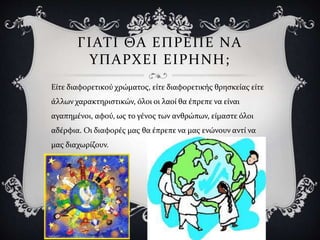 ΓΙΑΤΙ ΘΑ ΕΠΡΕΠΕ ΝΑ
ΥΠΑΡΧΕΙ ΕΙΡΗΝΗ;
Είτε διαφορετικού χρώματος, είτε διαφορετικής θρησκείας είτε
άλλων χαρακτηριστικών, όλοι οι λαοί θα έπρεπε να είναι
αγαπημένοι, αφού, ως το γένος των ανθρώπων, είμαστε όλοι
αδέρφια. Οι διαφορές μας θα έπρεπε να μας ενώνουν αντί να
μας διαχωρίζουν.
 