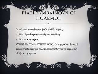 ΓΙΑΤΙ ΣΥΜΒΑΙΝΟΥΝ ΟΙ
ΠΟΛΕΜΟΙ;
Οι πόλεμοι μπορεί να συμβούν για δύο λόγους:
- Είτε λόγω διαφορών ανάμεσα στα έθνη
- Είτε για συμφέρον.
ΚΥΡΙΩΣ ΓΙΑ ΤΟΝ ΔΕΥΤΕΡΟ ΛΟΓΟ. Οι ισχυροί και δυνατοί
ψάχνουν αφορμές για πόλεμο, προσπαθώντας να κερδίσουν
εδάφη και χρήματα.
 