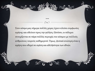 …
Στον κόσμο μας σήμερα πολλές χώρες έχουν κλείσει συμφωνίες
ειρήνης και οδεύουν προς την γαλήνη. Ωστόσο, οι πόλεμοι
συνεχίζονται σε πάρα πολλές περιοχές του κόσμου με πολλούς
ανθρώπους νεκρούς καθημερινά. Όμως, φυσικά ανώτερη είναι η
ειρήνη που οδηγεί σε αγάπη και αδελφότητα των εθνών.
 