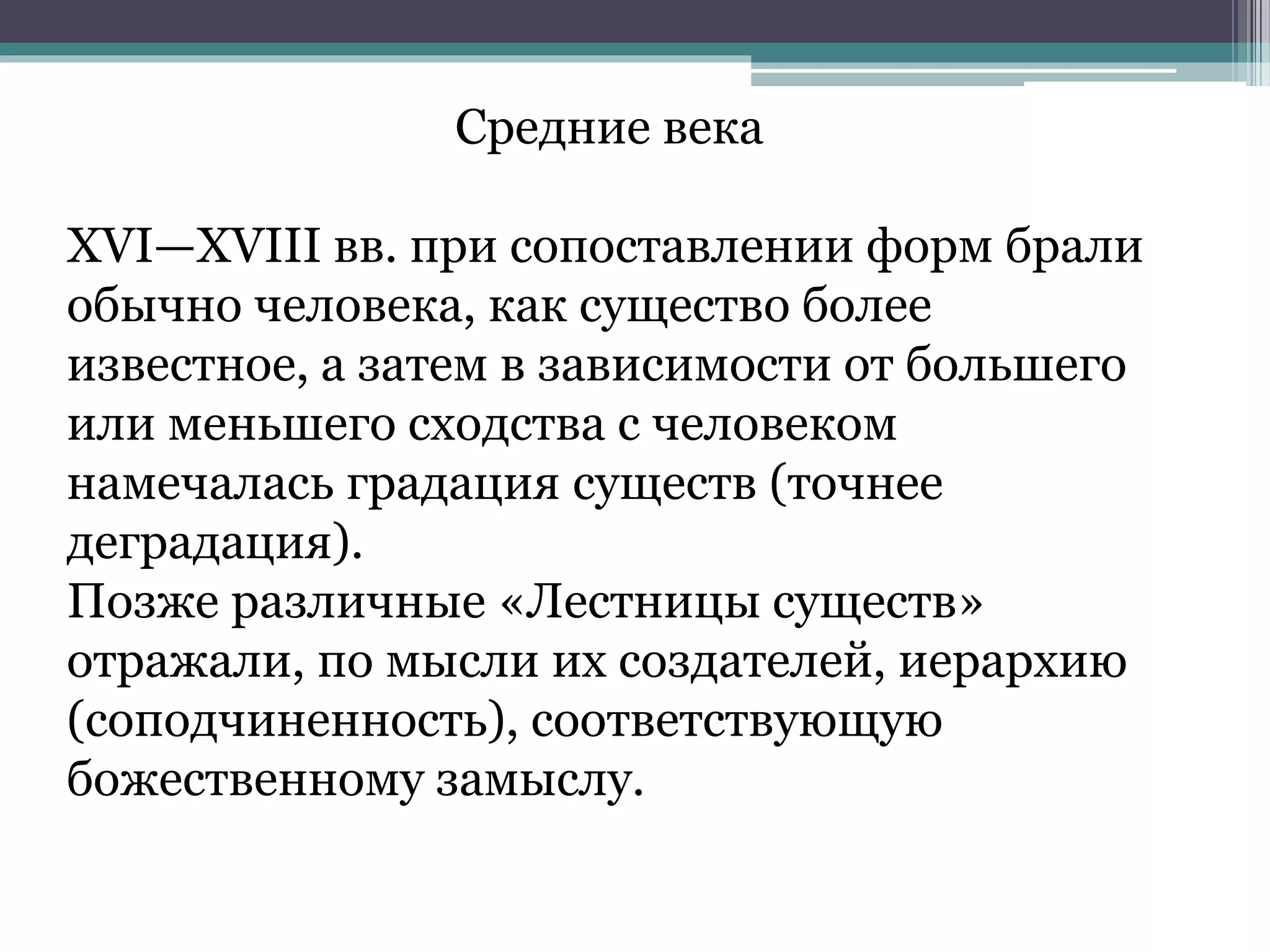 Средние века
XVI—XVIII вв. при сопоставлении форм брали
обычно человека, как существо более
известное, а затем в зависимости от большего
или меньшего сходства с человеком
намечалась градация существ (точнее
деградация).
Позже различные «Лестницы существ»
отражали, по мысли их создателей, иерархию
(соподчиненность), соответствующую
божественному замыслу.
 