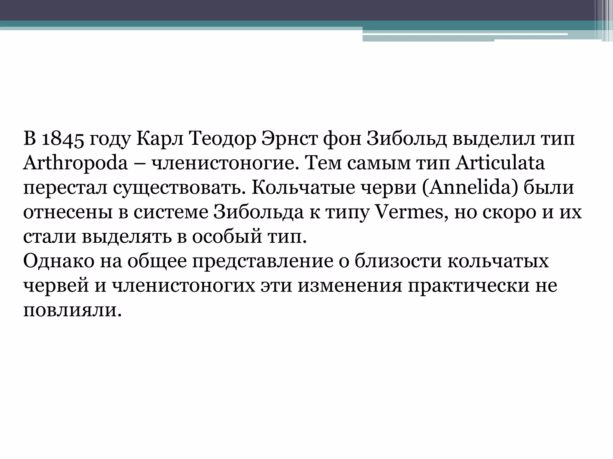В 1845 году Карл Теодор Эрнст фон Зибольд выделил тип
Arthropoda – членистоногие. Тем самым тип Articulata
перестал существовать. Кольчатые черви (Annelida) были
отнесены в системе Зибольда к типу Vermes, но скоро и их
стали выделять в особый тип.
Однако на общее представление о близости кольчатых
червей и членистоногих эти изменения практически не
повлияли.
 