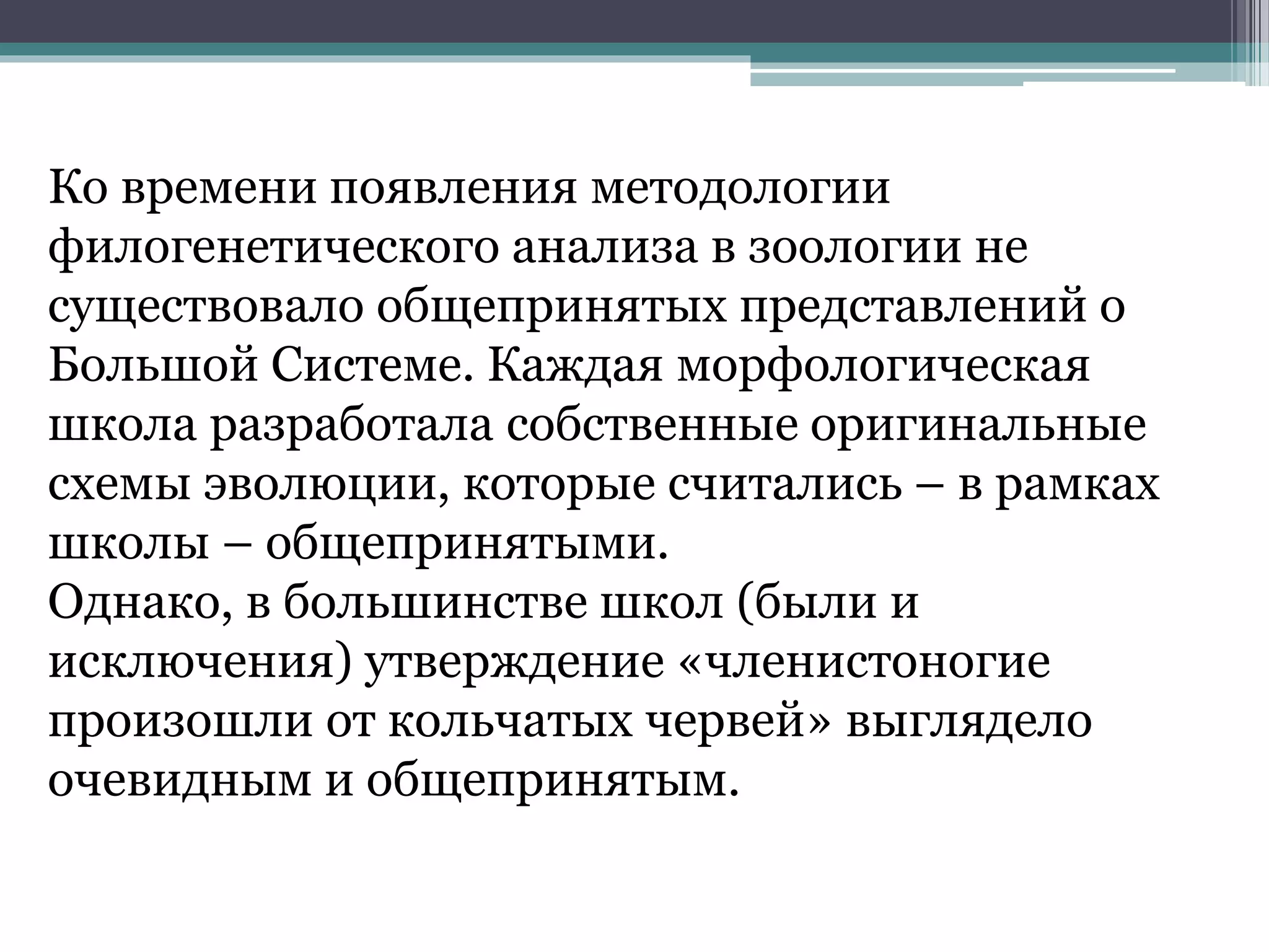 Ко времени появления методологии
филогенетического анализа в зоологии не
существовало общепринятых представлений о
Большой Системе. Каждая морфологическая
школа разработала собственные оригинальные
схемы эволюции, которые считались – в рамках
школы – общепринятыми.
Однако, в большинстве школ (были и
исключения) утверждение «членистоногие
произошли от кольчатых червей» выглядело
очевидным и общепринятым.
 