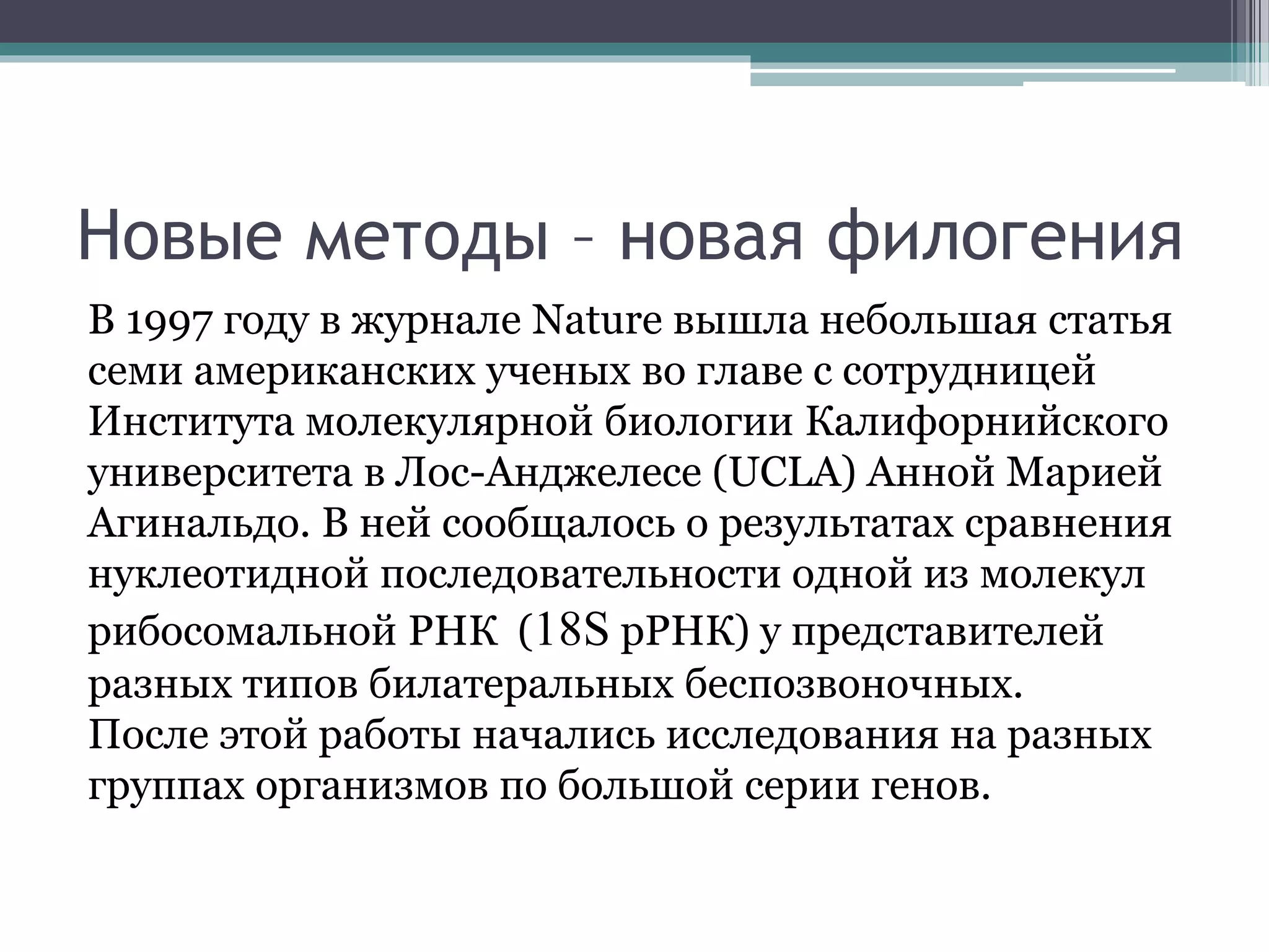 Новые методы – новая филогения
В 1997 году в журнале Nature вышла небольшая статья
семи американских ученых во главе с сотрудницей
Института молекулярной биологии Калифорнийского
университета в Лос-Анджелесе (UCLA) Анной Марией
Агинальдо. В ней сообщалось о результатах сравнения
нуклеотидной последовательности одной из молекул
рибосомальной РНК (18S pРНК) у представителей
разных типов билатеральных беспозвоночных.
После этой работы начались исследования на разных
группах организмов по большой серии генов.
 