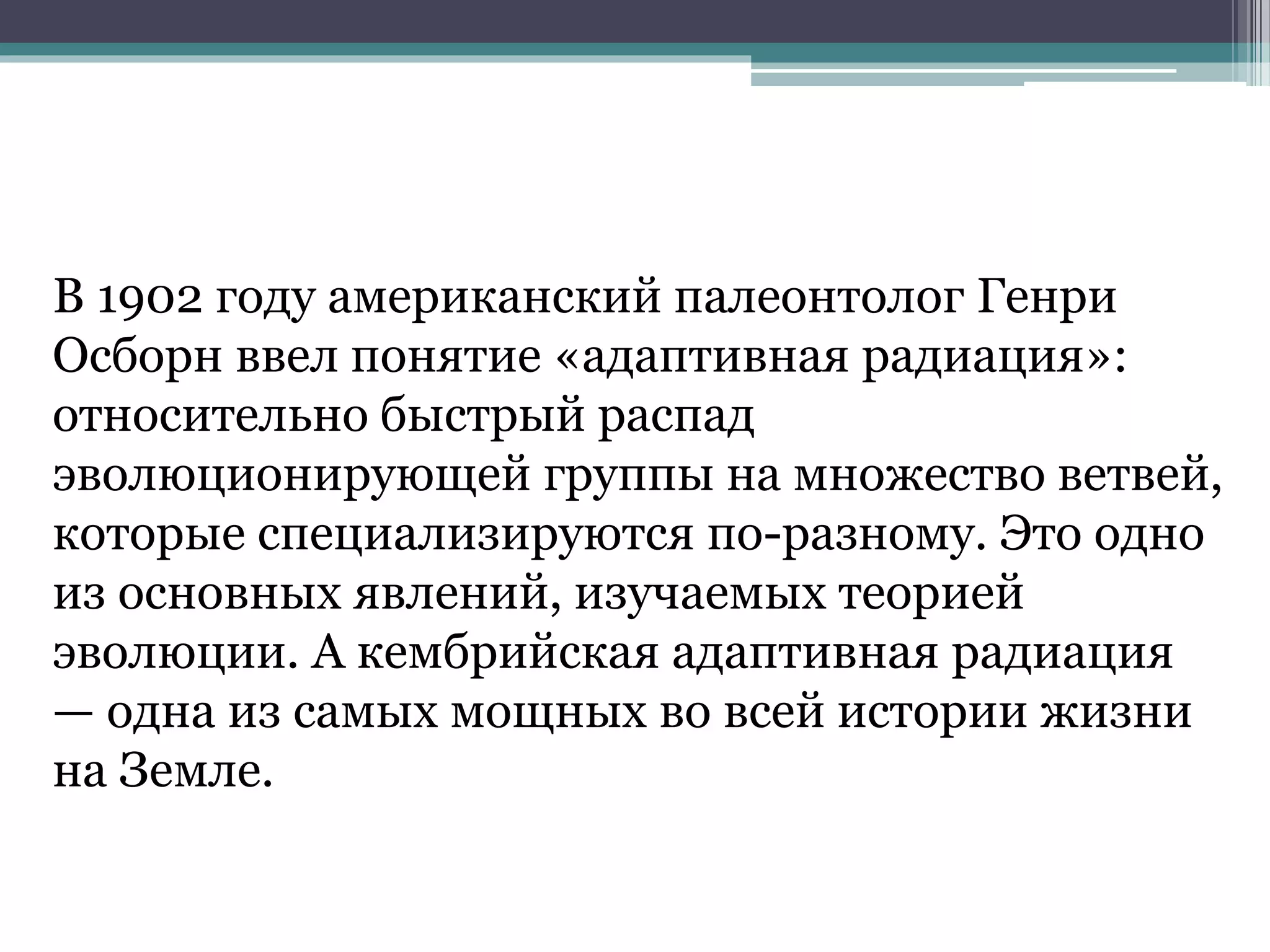 В 1902 году американский палеонтолог Генри
Осборн ввел понятие «адаптивная радиация»:
относительно быстрый распад
эволюционирующей группы на множество ветвей,
которые специализируются по-разному. Это одно
из основных явлений, изучаемых теорией
эволюции. А кембрийская адаптивная радиация
— одна из самых мощных во всей истории жизни
на Земле.
 