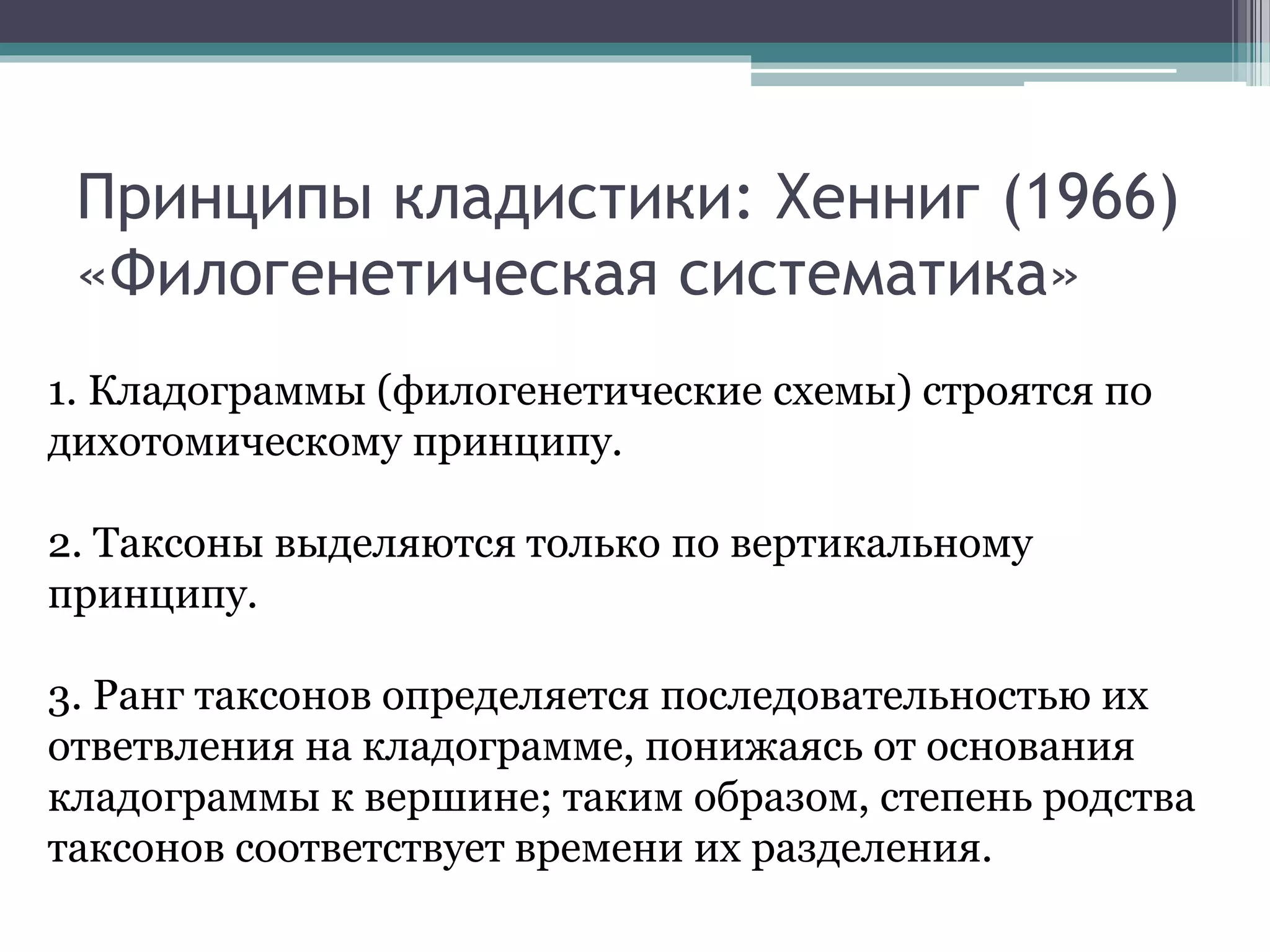 Принципы кладистики: Хенниг (1966)
«Филогенетическая систематика»
1. Кладограммы (филогенетические схемы) строятся по
дихотомическому принципу.
2. Таксоны выделяются только по вертикальному
принципу.
3. Ранг таксонов определяется последовательностью их
ответвления на кладограмме, понижаясь от основания
кладограммы к вершине; таким образом, степень родства
таксонов соответствует времени их разделения.
 