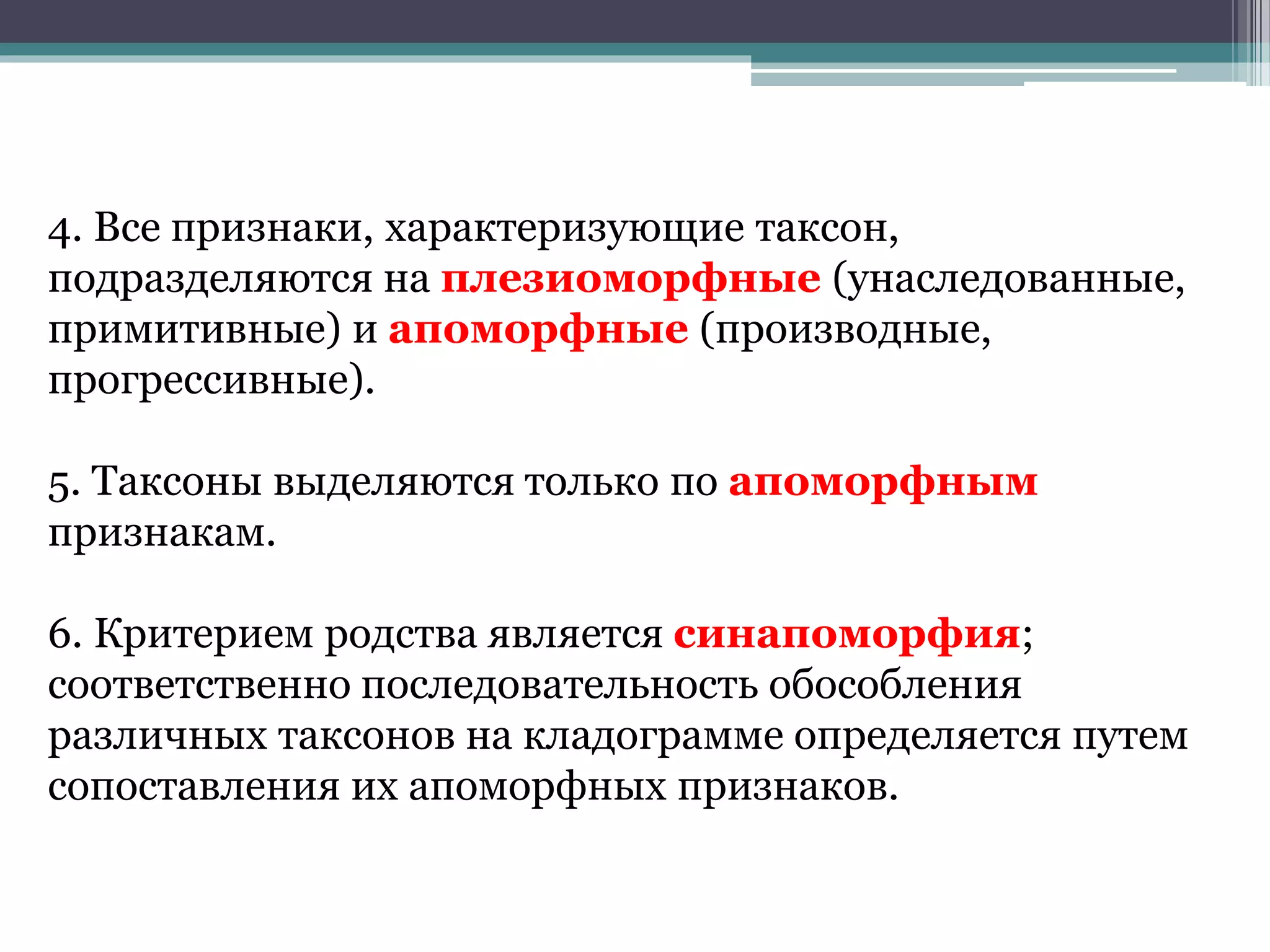 4. Все признаки, характеризующие таксон,
подразделяются на плезиоморфные (унаследованные,
примитивные) и апоморфные (производные,
прогрессивные).
5. Таксоны выделяются только по апоморфным
признакам.
6. Критерием родства является синапоморфия;
соответственно последовательность обособления
различных таксонов на кладограмме определяется путем
сопоставления их апоморфных признаков.
 