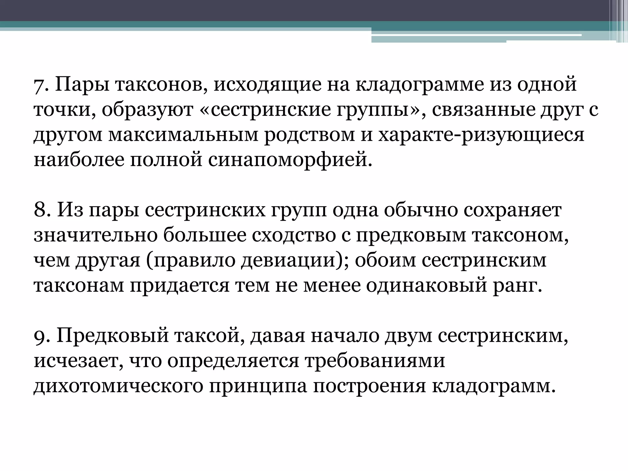 7. Пары таксонов, исходящие на кладограмме из одной
точки, образуют «сестринские группы», связанные друг с
другом максимальным родством и характе-ризующиеся
наиболее полной синапоморфией.
8. Из пары сестринских групп одна обычно сохраняет
значительно большее сходство с предковым таксоном,
чем другая (правило девиации); обоим сестринским
таксонам придается тем не менее одинаковый ранг.
9. Предковый таксой, давая начало двум сестринским,
исчезает, что определяется требованиями
дихотомического принципа построения кладограмм.
 