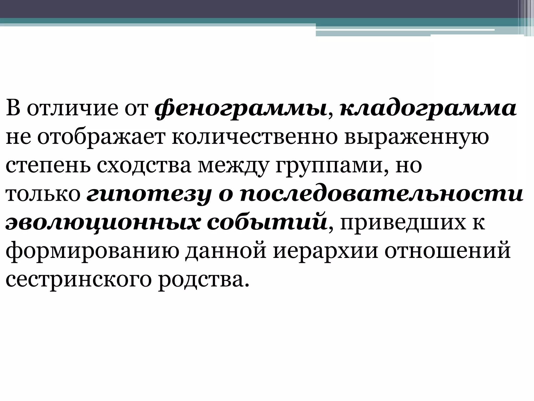 В отличие от фенограммы, кладограмма
не отображает количественно выраженную
степень сходства между группами, но
только гипотезу о последовательности
эволюционных событий, приведших к
формированию данной иерархии отношений
сестринского родства.
 