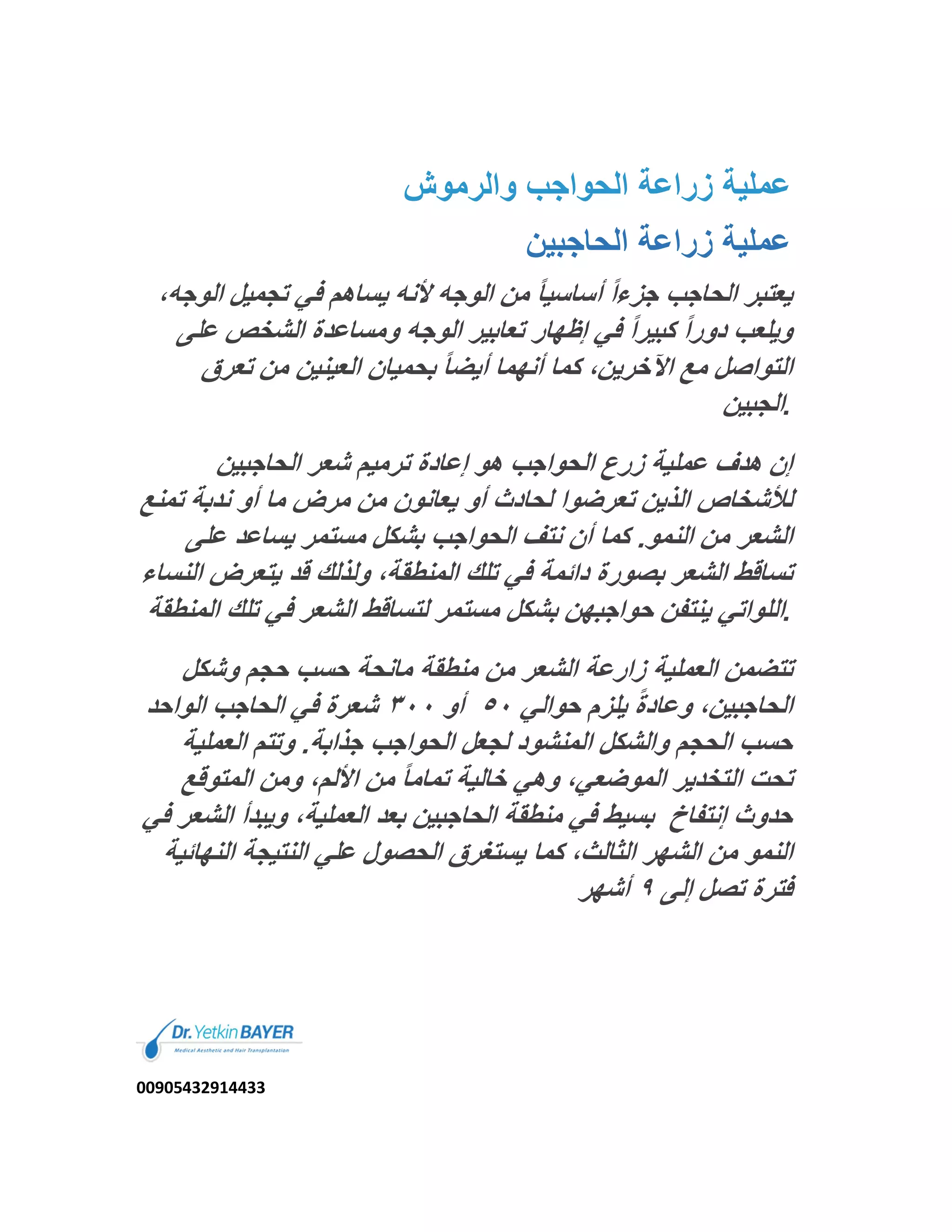 ‫واﻟرﻣوش‬ ‫اﻟﺣواﺟب‬ ‫زراﻋﺔ‬ ‫ﻋﻣﻠﯾﺔ‬
‫اﻟﺣﺎﺟﺑﯾن‬ ‫زراﻋﺔ‬ ‫ﻋﻣﻠﯾﺔ‬
ً‫ا‬‫ﺟزء‬ ‫اﻟﺣﺎﺟب‬ ‫ﯾﻌﺗﺑر‬‫اﻟو‬ ‫ﺗﺟﻣﯾل‬ ‫ﻓﻲ‬ ‫ﯾﺳﺎھم‬ ‫ﻷﻧﮫ‬ ‫اﻟوﺟﮫ‬ ‫ﻣن‬ ً‫ﺎ‬‫أﺳﺎﺳﯾ‬،‫ﺟﮫ‬
‫ﻋﻠﻰ‬ ‫اﻟﺷﺧص‬ ‫وﻣﺳﺎﻋدة‬ ‫اﻟوﺟﮫ‬ ‫ﺗﻌﺎﺑﯾر‬ ‫إظﮭﺎر‬ ‫ﻓﻲ‬ ً‫ا‬‫ﻛﺑﯾر‬ ً‫ا‬‫دور‬ ‫وﯾﻠﻌب‬
‫ﺗﻌرق‬ ‫ﻣن‬ ‫اﻟﻌﯾﻧﯾن‬ ‫ﺑﺣﻣﯾﺎن‬ ً‫ﺎ‬‫أﯾﺿ‬ ‫أﻧﮭﻣﺎ‬ ‫ﻛﻣﺎ‬ ،‫اﻵﺧرﯾن‬ ‫ﻣﻊ‬ ‫اﻟﺗواﺻل‬
‫اﻟﺟﺑﯾن‬.
‫اﻟﺣﺎﺟﺑﯾن‬ ‫ﺷﻌر‬ ‫ﺗرﻣﯾم‬ ‫إﻋﺎدة‬ ‫ھو‬ ‫اﻟﺣواﺟب‬ ‫زرع‬ ‫ﻋﻣﻠﯾﺔ‬ ‫ھدف‬ ‫إن‬
‫ﯾﻌﺎ‬ ‫أو‬ ‫ﻟﺣﺎدث‬ ‫ﺗﻌرﺿوا‬ ‫اﻟذﯾن‬ ‫ﻟﻸﺷﺧﺎص‬‫ﺗﻣ‬ ‫ﻧدﺑﺔ‬ ‫أو‬ ‫ﻣﺎ‬ ‫ﻣرض‬ ‫ﻣن‬ ‫ﻧون‬‫ﻧﻊ‬
‫ﻋﻠﻰ‬ ‫ﯾﺳﺎﻋد‬ ‫ﻣﺳﺗﻣر‬ ‫ﺑﺷﻛل‬ ‫اﻟﺣواﺟب‬ ‫ﻧﺗف‬ ‫أن‬ ‫ﻛﻣﺎ‬ .‫اﻟﻧﻣو‬ ‫ﻣن‬ ‫اﻟﺷﻌر‬
‫ﯾﺗﻌرض‬ ‫ﻗد‬ ‫وﻟذﻟك‬ ،‫اﻟﻣﻧطﻘﺔ‬ ‫ﺗﻠك‬ ‫ﻓﻲ‬ ‫داﺋﻣﺔ‬ ‫ﺑﺻورة‬ ‫اﻟﺷﻌر‬ ‫ﺗﺳﺎﻗط‬‫اﻟﻧﺳﺎء‬
‫ﺗﻠ‬ ‫ﻓﻲ‬ ‫اﻟﺷﻌر‬ ‫ﻟﺗﺳﺎﻗط‬ ‫ﻣﺳﺗﻣر‬ ‫ﺑﺷﻛل‬ ‫ﺣواﺟﺑﮭن‬ ‫ﯾﻧﺗﻔن‬ ‫اﻟﻠواﺗﻲ‬‫اﻟﻣﻧطﻘﺔ‬ ‫ك‬ .
‫ﺣﺟم‬ ‫ﺣﺳب‬ ‫ﻣﺎﻧﺣﺔ‬ ‫ﻣﻧطﻘﺔ‬ ‫ﻣن‬ ‫اﻟﺷﻌر‬ ‫زارﻋﺔ‬ ‫اﻟﻌﻣﻠﯾﺔ‬ ‫ﺗﺗﺿﻣن‬‫وﺷﻛل‬
‫ﺣواﻟﻲ‬ ‫ﯾﻠزم‬ ً‫ة‬‫وﻋﺎد‬ ،‫اﻟﺣﺎﺟﺑﯾن‬٥٠‫أو‬٣٠٠‫اﻟواﺣد‬ ‫اﻟﺣﺎﺟب‬ ‫ﻓﻲ‬ ‫ﺷﻌرة‬
‫اﻟﻌﻣﻠﯾ‬ ‫وﺗﺗم‬ .‫ﺟذاﺑﺔ‬ ‫اﻟﺣواﺟب‬ ‫ﻟﺟﻌل‬ ‫اﻟﻣﻧﺷود‬ ‫واﻟﺷﻛل‬ ‫اﻟﺣﺟم‬ ‫ﺣﺳب‬‫ﺔ‬
‫اﻟﻣﺗوﻗﻊ‬ ‫وﻣن‬ ،‫اﻷﻟم‬ ‫ﻣن‬ ً‫ﺎ‬‫ﺗﻣﺎﻣ‬ ‫ﺧﺎﻟﯾﺔ‬ ‫وھﻲ‬ ،‫اﻟﻣوﺿﻌﻲ‬ ‫اﻟﺗﺧدﯾر‬ ‫ﺗﺣت‬
‫إﻧﺗﻔﺎخ‬ ‫ﺣدوث‬‫وﯾﺑدأ‬ ،‫اﻟﻌﻣﻠﯾﺔ‬ ‫ﺑﻌد‬ ‫اﻟﺣﺎﺟﺑﯾن‬ ‫ﻣﻧطﻘﺔ‬ ‫ﻓﻲ‬ ‫ﺑﺳﯾط‬‫ﻓﻲ‬ ‫اﻟﺷﻌر‬
‫ﻣن‬ ‫اﻟﻧﻣو‬‫اﻟﻧ‬ ‫اﻟﻧﺗﯾﺟﺔ‬ ‫ﻋﻠﻲ‬ ‫اﻟﺣﺻول‬ ‫ﯾﺳﺗﻐرق‬ ‫ﻛﻣﺎ‬ ،‫اﻟﺛﺎﻟث‬ ‫اﻟﺷﮭر‬‫ﮭﺎﺋﯾﺔ‬
‫إﻟﻰ‬ ‫ﺗﺻل‬ ‫ﻓﺗرة‬٩‫أﺷﮭر‬
00905432914433
 