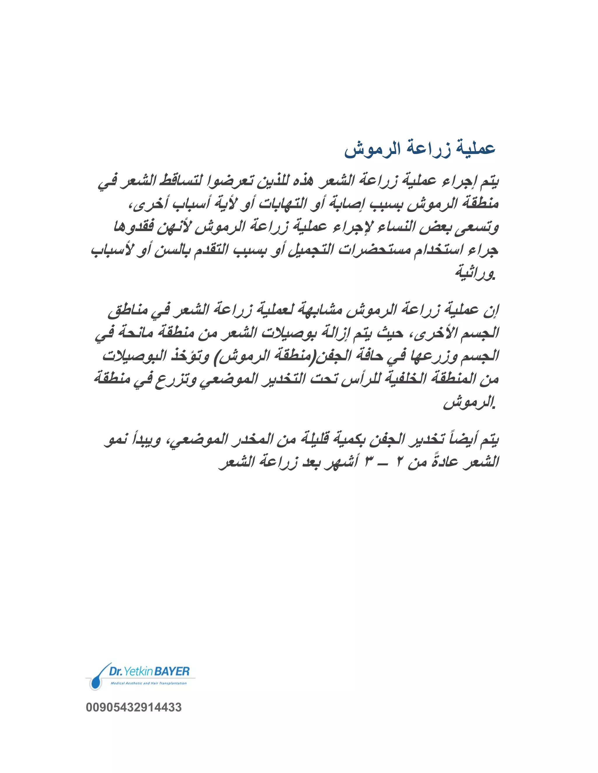 ‫اﻟرﻣوش‬ ‫زراﻋﺔ‬ ‫ﻋﻣﻠﯾﺔ‬
‫اﻟﺷﻌ‬ ‫ﻟﺗﺳﺎﻗط‬ ‫ﺗﻌرﺿوا‬ ‫ﻟﻠذﯾن‬ ‫ھذه‬ ‫اﻟﺷﻌر‬ ‫زراﻋﺔ‬ ‫ﻋﻣﻠﯾﺔ‬ ‫إﺟراء‬ ‫ﯾﺗم‬‫ﻓﻲ‬ ‫ر‬
،‫أﺧرى‬ ‫أﺳﺑﺎب‬ ‫ﻷﯾﺔ‬ ‫أو‬ ‫اﻟﺗﮭﺎﺑﺎت‬ ‫أو‬ ‫إﺻﺎﺑﺔ‬ ‫ﺑﺳﺑب‬ ‫اﻟرﻣوش‬ ‫ﻣﻧطﻘﺔ‬
‫ﻓﻘدوھﺎ‬ ‫ﻷﻧﮭن‬ ‫اﻟرﻣوش‬ ‫زراﻋﺔ‬ ‫ﻋﻣﻠﯾﺔ‬ ‫ﻹﺟراء‬ ‫اﻟﻧﺳﺎء‬ ‫ﺑﻌض‬ ‫وﺗﺳﻌﻰ‬
‫اﺳﺗﺧ‬ ‫ﺟراء‬‫ﻷ‬ ‫أو‬ ‫ﺑﺎﻟﺳن‬ ‫اﻟﺗﻘدم‬ ‫ﺑﺳﺑب‬ ‫أو‬ ‫اﻟﺗﺟﻣﯾل‬ ‫ﻣﺳﺗﺣﺿرات‬ ‫دام‬‫ﺳﺑﺎب‬
‫وراﺛﯾﺔ‬.
‫ﻣﻧﺎطﻖ‬ ‫ﻓﻲ‬ ‫اﻟﺷﻌر‬ ‫زراﻋﺔ‬ ‫ﻟﻌﻣﻠﯾﺔ‬ ‫ﻣﺷﺎﺑﮭﺔ‬ ‫اﻟرﻣوش‬ ‫زراﻋﺔ‬ ‫ﻋﻣﻠﯾﺔ‬ ‫إن‬
‫ﻣﺎﻧﺣﺔ‬ ‫ﻣﻧطﻘﺔ‬ ‫ﻣن‬ ‫اﻟﺷﻌر‬ ‫ﺑوﺻﯾﻼت‬ ‫إزاﻟﺔ‬ ‫ﯾﺗم‬ ‫ﺣﯾث‬ ،‫اﻷﺧرى‬ ‫اﻟﺟﺳم‬‫ﻓﻲ‬
‫اﻟﺑوﺻﯾﻼ‬ ‫وﺗؤﺧذ‬ (‫اﻟرﻣوش‬ ‫اﻟﺟﻔن)ﻣﻧطﻘﺔ‬ ‫ﺣﺎﻓﺔ‬ ‫ﻓﻲ‬ ‫وزرﻋﮭﺎ‬ ‫اﻟﺟﺳم‬‫ت‬
‫ﻟﻠر‬ ‫اﻟﺧﻠﻔﯾﺔ‬ ‫اﻟﻣﻧطﻘﺔ‬ ‫ﻣن‬‫ﻣ‬ ‫ﻓﻲ‬ ‫وﺗزرع‬ ‫اﻟﻣوﺿﻌﻲ‬ ‫اﻟﺗﺧدﯾر‬ ‫ﺗﺣت‬ ‫أس‬‫ﻧطﻘﺔ‬
‫اﻟرﻣوش‬.
‫وﯾﺑ‬ ،‫اﻟﻣوﺿﻌﻲ‬ ‫اﻟﻣﺧدر‬ ‫ﻣن‬ ‫ﻗﻠﯾﻠﺔ‬ ‫ﺑﻛﻣﯾﺔ‬ ‫اﻟﺟﻔن‬ ‫ﺗﺧدﯾر‬ ً‫ﺎ‬‫أﯾﺿ‬ ‫ﯾﺗم‬‫ﻧﻣو‬ ‫دأ‬
‫ﻣن‬ ً‫ة‬‫ﻋﺎد‬ ‫اﻟﺷﻌر‬٢–٣‫اﻟﺷﻌر‬ ‫زراﻋﺔ‬ ‫ﺑﻌد‬ ‫أﺷﮭر‬
00905432914433
 