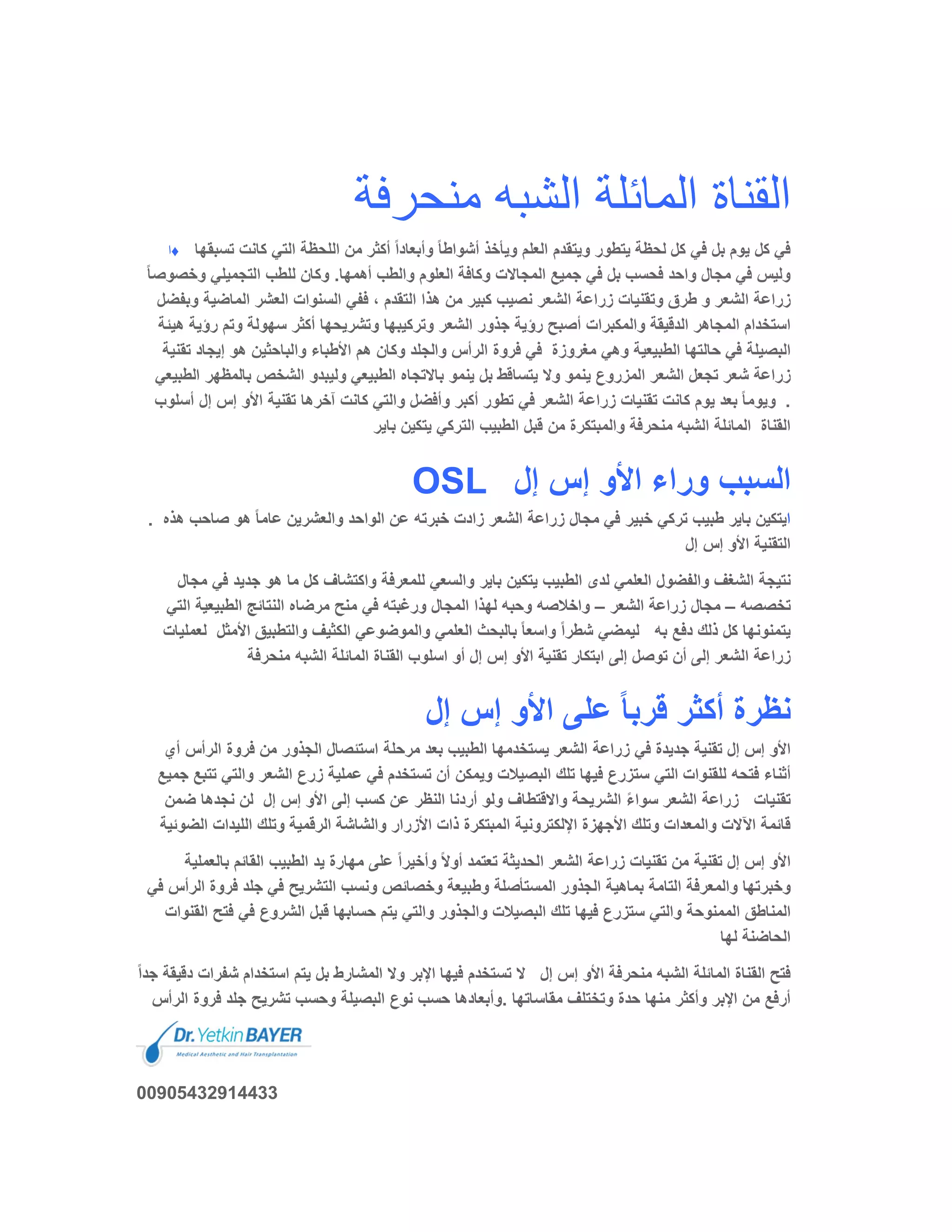 ‫ﻣﻧﺣرﻓﺔ‬ ‫اﻟﺷﺑﮫ‬ ‫اﻟﻣﺎﺋﻠﺔ‬ ‫اﻟﻘﻧﺎة‬
‫♦ا‬ ‫ﺗ‬ ‫ﻛﺎﻧت‬ ‫اﻟﺗﻲ‬ ‫اﻟﻠﺣظﺔ‬ ‫ﻣن‬ ‫أﻛﺛر‬ ً‫ا‬‫وأﺑﻌﺎد‬ ً‫ﺎ‬‫أﺷواط‬ ‫وﯾﺄﺧذ‬ ‫اﻟﻌﻠم‬ ‫وﯾﺗﻘدم‬ ‫ﯾﺗطور‬ ‫ﻟﺣظﺔ‬ ‫ﻛل‬ ‫ﻓﻲ‬ ‫ﺑل‬ ‫ﯾوم‬ ‫ﻛل‬ ‫ﻓﻲ‬‫ﺳﺑﻘﮭﺎ‬
‫وﺧﺻ‬ ‫اﻟﺗﺟﻣﯾﻠﻲ‬ ‫ﻟﻠطب‬ ‫وﻛﺎن‬ .‫أھﻣﮭﺎ‬ ‫واﻟطب‬ ‫اﻟﻌﻠوم‬ ‫وﻛﺎﻓﺔ‬ ‫اﻟﻣﺟﺎﻻت‬ ‫ﺟﻣﯾﻊ‬ ‫ﻓﻲ‬ ‫ﺑل‬ ‫ﻓﺣﺳب‬ ‫واﺣد‬ ‫ﻣﺟﺎل‬ ‫ﻓﻲ‬ ‫وﻟﯾس‬ً‫ﺎ‬‫وﺻ‬
‫طرق‬ ‫و‬ ‫اﻟﺷﻌر‬ ‫زراﻋﺔ‬‫و‬ ‫اﻟﻣﺎﺿﯾﺔ‬ ‫اﻟﻌﺷر‬ ‫اﻟﺳﻧوات‬ ‫ﻓﻔﻲ‬ ، ‫اﻟﺗﻘدم‬ ‫ھذا‬ ‫ﻣن‬ ‫ﻛﺑﯾر‬ ‫ﻧﺻﯾب‬ ‫اﻟﺷﻌر‬ ‫زراﻋﺔ‬ ‫وﺗﻘﻧﯾﺎت‬‫ﺑﻔﺿل‬
‫رؤﯾ‬ ‫وﺗم‬ ‫ﺳﮭوﻟﺔ‬ ‫أﻛﺛر‬ ‫وﺗﺷرﯾﺣﮭﺎ‬ ‫وﺗرﻛﯾﺑﮭﺎ‬ ‫اﻟﺷﻌر‬ ‫ﺟذور‬ ‫رؤﯾﺔ‬ ‫أﺻﺑﺢ‬ ‫واﻟﻣﻛﺑرات‬ ‫اﻟدﻗﯾﻘﺔ‬ ‫اﻟﻣﺟﺎھر‬ ‫اﺳﺗﺧدام‬‫ھﯾﺋﺔ‬ ‫ﺔ‬
‫ﻣﻐروزة‬ ‫وھﻲ‬ ‫اﻟطﺑﯾﻌﯾﺔ‬ ‫ﺣﺎﻟﺗﮭﺎ‬ ‫ﻓﻲ‬ ‫اﻟﺑﺻﯾﻠﺔ‬‫واﻟ‬ ‫اﻷطﺑﺎء‬ ‫ھم‬ ‫وﻛﺎن‬ ‫واﻟﺟﻠد‬ ‫اﻟرأس‬ ‫ﻓروة‬ ‫ﻓﻲ‬‫ﺗ‬ ‫إﯾﺟﺎد‬ ‫ھو‬ ‫ﺑﺎﺣﺛﯾن‬‫ﻘﻧﯾﺔ‬
‫ﯾﻧﻣو‬ ‫اﻟﻣزروع‬ ‫اﻟﺷﻌر‬ ‫ﺗﺟﻌل‬ ‫ﺷﻌر‬ ‫زراﻋﺔ‬‫ﺑﺎﻟﻣظﮭ‬ ‫اﻟﺷﺧص‬ ‫وﻟﯾﺑدو‬ ‫اﻟطﺑﯾﻌﻲ‬ ‫ﺑﺎﻻﺗﺟﺎه‬ ‫ﯾﻧﻣو‬ ‫ﺑل‬ ‫ﯾﺗﺳﺎﻗط‬ ‫وﻻ‬‫اﻟطﺑﯾﻌﻲ‬ ‫ر‬
.ً‫ﺎ‬‫وﯾوﻣ‬‫إل‬ ‫إس‬ ‫اﻷو‬ ‫ﺗﻘﻧﯾﺔ‬ ‫آﺧرھﺎ‬ ‫ﻛﺎﻧت‬ ‫واﻟﺗﻲ‬ ‫وأﻓﺿل‬ ‫أﻛﺑر‬ ‫ﺗطور‬ ‫ﻓﻲ‬ ‫اﻟﺷﻌر‬ ‫زراﻋﺔ‬ ‫ﺗﻘﻧﯾﺎت‬ ‫ﻛﺎﻧت‬ ‫ﯾوم‬ ‫ﺑﻌد‬‫أﺳﻠوب‬
‫اﻟﻘﻧﺎة‬‫واﻟﻣﺑ‬ ‫ﻣﻧﺣرﻓﺔ‬ ‫اﻟﺷﺑﮫ‬ ‫اﻟﻣﺎﺋﻠﺔ‬‫ﺑﺎﯾر‬ ‫ﯾﺗﻛﯾن‬ ‫اﻟﺗرﻛﻲ‬ ‫اﻟطﺑﯾب‬ ‫ﻗﺑل‬ ‫ﻣن‬ ‫ﺗﻛرة‬
OSL ‫إل‬ ‫إس‬ ‫اﻷو‬ ‫وراء‬ ‫اﻟﺳﺑب‬
. ‫ا‬‫ﺻﺎﺣب‬ ‫ھو‬ ً‫ﺎ‬‫ﻋﺎﻣ‬ ‫واﻟﻌﺷرﯾن‬ ‫اﻟواﺣد‬ ‫ﻋن‬ ‫ﺧﺑرﺗﮫ‬ ‫زادت‬ ‫اﻟﺷﻌر‬ ‫زراﻋﺔ‬ ‫ﻣﺟﺎل‬ ‫ﻓﻲ‬ ‫ﺧﺑﯾر‬ ‫ﺗرﻛﻲ‬ ‫طﺑﯾب‬ ‫ﺑﺎﯾر‬ ‫ﯾﺗﻛﯾن‬‫ھذه‬
‫إل‬ ‫إس‬ ‫اﻷو‬ ‫اﻟﺗﻘﻧﯾﺔ‬
‫ﻣ‬ ‫ﻛل‬ ‫واﻛﺗﺷﺎف‬ ‫ﻟﻠﻣﻌرﻓﺔ‬ ‫واﻟﺳﻌﻲ‬ ‫ﺑﺎﯾر‬ ‫ﯾﺗﻛﯾن‬ ‫اﻟطﺑﯾب‬ ‫ﻟدى‬ ‫اﻟﻌﻠﻣﻲ‬ ‫واﻟﻔﺿول‬ ‫اﻟﺷﻐف‬ ‫ﻧﺗﯾﺟﺔ‬‫ﻓ‬ ‫ﺟدﯾد‬ ‫ھو‬ ‫ﺎ‬‫ﻣﺟﺎل‬ ‫ﻲ‬
‫ﺗﺧﺻﺻﮫ‬–‫اﻟﺷﻌر‬ ‫زراﻋﺔ‬ ‫ﻣﺟﺎل‬–‫اﻟ‬ ‫اﻟطﺑﯾﻌﯾﺔ‬ ‫اﻟﻧﺗﺎﺋﺞ‬ ‫ﻣرﺿﺎه‬ ‫ﻣﻧﺢ‬ ‫ﻓﻲ‬ ‫ورﻏﺑﺗﮫ‬ ‫اﻟﻣﺟﺎل‬ ‫ﻟﮭذا‬ ‫وﺣﺑﮫ‬ ‫واﺧﻼﺻﮫ‬‫ﺗﻲ‬
‫ﺑﮫ‬ ‫دﻓﻊ‬ ‫ذﻟك‬ ‫ﻛل‬ ‫ﯾﺗﻣﻧوﻧﮭﺎ‬‫اﻷﻣﺛل‬ ‫واﻟﺗطﺑﯾﻖ‬ ‫اﻟﻛﺛﯾف‬ ‫واﻟﻣوﺿوﻋﻲ‬ ‫اﻟﻌﻠﻣﻲ‬ ‫ﺑﺎﻟﺑﺣث‬ ً‫ﺎ‬‫واﺳﻌ‬ ً‫ا‬‫ﺷطر‬ ‫ﻟﯾﻣﺿﻲ‬‫ﻟﻌﻣﻠﯾﺎت‬
‫اﻷ‬ ‫ﺗﻘﻧﯾﺔ‬ ‫اﺑﺗﻛﺎر‬ ‫إﻟﻰ‬ ‫ﺗوﺻل‬ ‫أن‬ ‫إﻟﻰ‬ ‫اﻟﺷﻌر‬ ‫زراﻋﺔ‬‫ﻣﻧﺣرﻓﺔ‬ ‫اﻟﺷﺑﮫ‬ ‫اﻟﻣﺎﺋﻠﺔ‬ ‫اﻟﻘﻧﺎة‬ ‫اﺳﻠوب‬ ‫أو‬ ‫إل‬ ‫إس‬ ‫و‬
‫إل‬ ‫إس‬ ‫اﻷو‬ ‫ﻋﻠﻰ‬ ً‫ﺎ‬‫ﻗرﺑ‬ ‫أﻛﺛر‬ ‫ﻧظرة‬
‫اﻟرأس‬ ‫ﻓروة‬ ‫ﻣن‬ ‫اﻟﺟذور‬ ‫اﺳﺗﺋﺻﺎل‬ ‫ﻣرﺣﻠﺔ‬ ‫ﺑﻌد‬ ‫اﻟطﺑﯾب‬ ‫ﯾﺳﺗﺧدﻣﮭﺎ‬ ‫اﻟﺷﻌر‬ ‫زراﻋﺔ‬ ‫ﻓﻲ‬ ‫ﺟدﯾدة‬ ‫ﺗﻘﻧﯾﺔ‬ ‫إل‬ ‫إس‬ ‫اﻷو‬‫أي‬
‫اﻟﺷﻌر‬ ‫زرع‬ ‫ﻋﻣﻠﯾﺔ‬ ‫ﻓﻲ‬ ‫ﺗﺳﺗﺧدم‬ ‫أن‬ ‫وﯾﻣﻛن‬ ‫اﻟﺑﺻﯾﻼت‬ ‫ﺗﻠك‬ ‫ﻓﯾﮭﺎ‬ ‫ﺳﺗزرع‬ ‫اﻟﺗﻲ‬ ‫ﻟﻠﻘﻧوات‬ ‫ﻓﺗﺣﮫ‬ ‫أﺛﻧﺎء‬‫واﻟﺗ‬‫ﺟﻣﯾﻊ‬ ‫ﺗﺗﺑﻊ‬ ‫ﻲ‬
‫ﺗﻘﻧﯾﺎت‬‫ﻋن‬ ‫اﻟﻧظر‬ ‫أردﻧﺎ‬ ‫وﻟو‬ ‫واﻻﻗﺗطﺎف‬ ‫اﻟﺷرﯾﺣﺔ‬ ً‫ء‬‫ﺳوا‬ ‫اﻟﺷﻌر‬ ‫زراﻋﺔ‬‫إل‬ ‫إس‬ ‫اﻷو‬ ‫إﻟﻰ‬ ‫ﻛﺳب‬‫ﺿﻣن‬ ‫ﻧﺟدھﺎ‬ ‫ﻟن‬
‫اﻟﺿ‬ ‫اﻟﻠﯾدات‬ ‫وﺗﻠك‬ ‫اﻟرﻗﻣﯾﺔ‬ ‫واﻟﺷﺎﺷﺔ‬ ‫اﻷزرار‬ ‫ذات‬ ‫اﻟﻣﺑﺗﻛرة‬ ‫اﻹﻟﻛﺗروﻧﯾﺔ‬ ‫اﻷﺟﮭزة‬ ‫وﺗﻠك‬ ‫واﻟﻣﻌدات‬ ‫اﻵﻻت‬ ‫ﻗﺎﺋﻣﺔ‬‫وﺋﯾﺔ‬
‫اﻟﺷﻌر‬ ‫زراﻋﺔ‬ ‫ﺗﻘﻧﯾﺎت‬ ‫ﻣن‬ ‫ﺗﻘﻧﯾﺔ‬ ‫إل‬ ‫إس‬ ‫اﻷو‬‫ﺑﺎﻟﻌ‬ ‫اﻟﻘﺎﺋم‬ ‫اﻟطﺑﯾب‬ ‫ﯾد‬ ‫ﻣﮭﺎرة‬ ‫ﻋﻠﻰ‬ ً‫ا‬‫وأﺧﯾر‬ ً‫ﻻ‬‫أو‬ ‫ﺗﻌﺗﻣد‬ ‫اﻟﺣدﯾﺛﺔ‬‫ﻣﻠﯾﺔ‬
‫وطﺑﯾﻌﺔ‬ ‫اﻟﻣﺳﺗﺄﺻﻠﺔ‬ ‫اﻟﺟذور‬ ‫ﺑﻣﺎھﯾﺔ‬ ‫اﻟﺗﺎﻣﺔ‬ ‫واﻟﻣﻌرﻓﺔ‬ ‫وﺧﺑرﺗﮭﺎ‬‫ا‬ ‫ﻓروة‬ ‫ﺟﻠد‬ ‫ﻓﻲ‬ ‫اﻟﺗﺷرﯾﺢ‬ ‫وﻧﺳب‬ ‫وﺧﺻﺎﺋص‬‫ﻓﻲ‬ ‫ﻟرأس‬
‫ﻓﺗ‬ ‫ﻓﻲ‬ ‫اﻟﺷروع‬ ‫ﻗﺑل‬ ‫ﺣﺳﺎﺑﮭﺎ‬ ‫ﯾﺗم‬ ‫واﻟﺗﻲ‬ ‫واﻟﺟذور‬ ‫اﻟﺑﺻﯾﻼت‬ ‫ﺗﻠك‬ ‫ﻓﯾﮭﺎ‬ ‫ﺳﺗزرع‬ ‫واﻟﺗﻲ‬ ‫اﻟﻣﻣﻧوﺣﺔ‬ ‫اﻟﻣﻧﺎطﻖ‬‫اﻟﻘﻧو‬ ‫ﺢ‬‫ات‬
‫ﻟﮭﺎ‬ ‫اﻟﺣﺎﺿﻧﺔ‬
‫إل‬ ‫إس‬ ‫اﻷو‬ ‫ﻣﻧﺣرﻓﺔ‬ ‫اﻟﺷﺑﮫ‬ ‫اﻟﻣﺎﺋﻠﺔ‬ ‫اﻟﻘﻧﺎة‬ ‫ﻓﺗﺢ‬‫ﺷﻔ‬ ‫اﺳﺗﺧدام‬ ‫ﯾﺗم‬ ‫ﺑل‬ ‫اﻟﻣﺷﺎرط‬ ‫وﻻ‬ ‫اﻹﺑر‬ ‫ﻓﯾﮭﺎ‬ ‫ﺗﺳﺗﺧدم‬ ‫ﻻ‬ً‫ا‬‫ﺟد‬ ‫دﻗﯾﻘﺔ‬ ‫رات‬
‫ﻓروة‬ ‫ﺟﻠد‬ ‫ﺗﺷرﯾﺢ‬ ‫وﺣﺳب‬ ‫اﻟﺑﺻﯾﻠﺔ‬ ‫ﻧوع‬ ‫ﺣﺳب‬ ‫.وأﺑﻌﺎدھﺎ‬ ‫ﻣﻘﺎﺳﺎﺗﮭﺎ‬ ‫وﺗﺧﺗﻠف‬ ‫ﺣدة‬ ‫ﻣﻧﮭﺎ‬ ‫وأﻛﺛر‬ ‫اﻹﺑر‬ ‫ﻣن‬ ‫أرﻓﻊ‬‫اﻟرأس‬
00905432914433
 