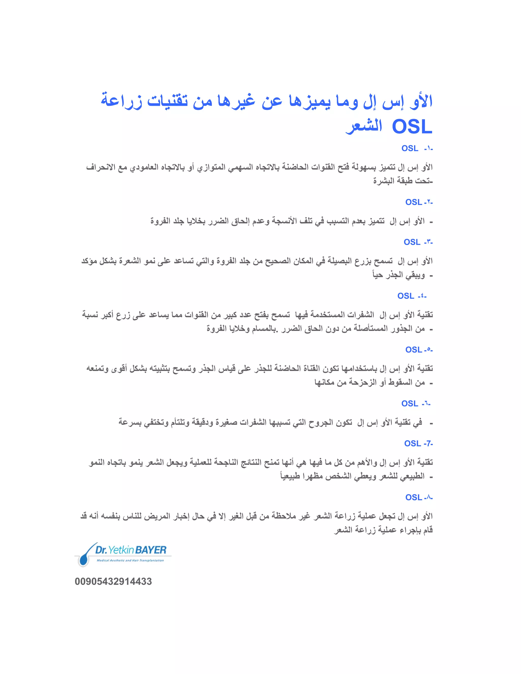 ‫زراﻋﺔ‬ ‫ﺗﻘﻧﯾﺎت‬ ‫ﻣن‬ ‫ﻏﯾرھﺎ‬ ‫ﻋن‬ ‫ﯾﻣﯾزھﺎ‬ ‫وﻣﺎ‬ ‫إل‬ ‫إس‬ ‫اﻷو‬
‫اﻟﺷﻌر‬ OSL
OSL ‫ـ‬١‫ـ‬
‫اﻻﻧ‬ ‫ﻣﻊ‬ ‫اﻟﻌﺎﻣودي‬ ‫ﺑﺎﻻﺗﺟﺎه‬ ‫أو‬ ‫اﻟﻣﺗوازي‬ ‫اﻟﺳﮭﻣﻲ‬ ‫ﺑﺎﻻﺗﺟﺎه‬ ‫اﻟﺣﺎﺿﻧﺔ‬ ‫اﻟﻘﻧوات‬ ‫ﻓﺗﺢ‬ ‫ﺑﺳﮭوﻟﺔ‬ ‫ﺗﺗﻣﯾز‬ ‫إل‬ ‫إس‬ ‫اﻷو‬‫ﺣراف‬
‫اﻟﺑﺷرة‬ ‫طﺑﻘﺔ‬ ‫-ﺗﺣت‬
OSL ‫ـ‬٢‫ـ‬
‫اﻷو‬‫إل‬ ‫إس‬‫اﻟﻔروة‬ ‫ﺟﻠد‬ ‫ﺑﺧﻼﯾﺎ‬ ‫اﻟﺿرر‬ ‫إﻟﺣﺎق‬ ‫وﻋدم‬ ‫اﻷﻧﺳﺟﺔ‬ ‫ﺗﻠف‬ ‫ﻓﻲ‬ ‫اﻟﺗﺳﺑب‬ ‫ﺑﻌدم‬ ‫ﺗﺗﻣﯾز‬ -
OSL ‫ـ‬٣‫ـ‬
‫إل‬ ‫إس‬ ‫اﻷو‬‫ﺑﺷ‬ ‫اﻟﺷﻌرة‬ ‫ﻧﻣو‬ ‫ﻋﻠﻰ‬ ‫ﺗﺳﺎﻋد‬ ‫واﻟﺗﻲ‬ ‫اﻟﻔروة‬ ‫ﺟﻠد‬ ‫ﻣن‬ ‫اﻟﺻﺣﯾﺢ‬ ‫اﻟﻣﻛﺎن‬ ‫ﻓﻲ‬ ‫اﻟﺑﺻﯾﻠﺔ‬ ‫ﺑزرع‬ ‫ﺗﺳﻣﺢ‬‫ﻣؤﻛد‬ ‫ﻛل‬
ً‫ﺎ‬‫ﺣﯾ‬ ‫اﻟﺟذر‬ ‫وﯾﺑﻘﻲ‬ -
OSL ‫ـ‬٤‫ـ‬
‫إل‬ ‫إس‬ ‫اﻷو‬ ‫ﺗﻘﻧﯾﺔ‬‫ﻓﯾﮭﺎ‬ ‫اﻟﻣﺳﺗﺧدﻣﺔ‬ ‫اﻟﺷﻔرات‬‫ﺗ‬‫أﻛ‬ ‫زرع‬ ‫ﻋﻠﻰ‬ ‫ﯾﺳﺎﻋد‬ ‫ﻣﻣﺎ‬ ‫اﻟﻘﻧوات‬ ‫ﻣن‬ ‫ﻛﺑﯾر‬ ‫ﻋدد‬ ‫ﺑﻔﺗﺢ‬ ‫ﺳﻣﺢ‬‫ﻧﺳﺑﺔ‬ ‫ﺑر‬
‫اﻟﻔروة‬ ‫وﺧﻼﯾﺎ‬ ‫.ﺑﺎﻟﻣﺳﺎم‬ ‫اﻟﺿرر‬ ‫اﻟﺣﺎق‬ ‫دون‬ ‫ﻣن‬ ‫اﻟﻣﺳﺗﺄﺻﻠﺔ‬ ‫اﻟﺟذور‬ ‫ﻣن‬ -
OSL ‫ـ‬٥‫ـ‬
‫أ‬ ‫ﺑﺷﻛل‬ ‫ﺑﺗﺛﺑﯾﺗﮫ‬ ‫وﺗﺳﻣﺢ‬ ‫اﻟﺟذر‬ ‫ﻗﯾﺎس‬ ‫ﻋﻠﻰ‬ ‫ﻟﻠﺟذر‬ ‫اﻟﺣﺎﺿﻧﺔ‬ ‫اﻟﻘﻧﺎة‬ ‫ﺗﻛون‬ ‫ﺑﺎﺳﺗﺧداﻣﮭﺎ‬ ‫إل‬ ‫إس‬ ‫اﻷو‬ ‫ﺗﻘﻧﯾﺔ‬‫وﺗﻣﻧﻌﮫ‬ ‫ﻗوى‬
‫ﻣﻛﺎ‬ ‫ﻣن‬ ‫اﻟزﺣزﺣﺔ‬ ‫أو‬ ‫اﻟﺳﻘوط‬ ‫ﻣن‬‫ﻧﮭﺎ‬ -
OSL ‫ـ‬٦‫ـ‬
‫إل‬ ‫إس‬ ‫اﻷو‬ ‫ﺗﻘﻧﯾﺔ‬ ‫ﻓﻲ‬‫ﺑﺳرﻋﺔ‬ ‫وﺗﺧﺗﻔﻲ‬ ‫وﺗﻠﺗﺄم‬ ‫ودﻗﯾﻘﺔ‬ ‫ﺻﻐﯾرة‬ ‫اﻟﺷﻔرات‬ ‫ﺗﺳﺑﺑﮭﺎ‬ ‫اﻟﺗﻲ‬ ‫اﻟﺟروح‬ ‫ﺗﻛون‬ -
OSL -7‫ـ‬
‫ﺑﺎﺗﺟﺎ‬ ‫ﯾﻧﻣو‬ ‫اﻟﺷﻌر‬ ‫وﯾﺟﻌل‬ ‫ﻟﻠﻌﻣﻠﯾﺔ‬ ‫اﻟﻧﺎﺟﺣﺔ‬ ‫اﻟﻧﺗﺎﺋﺞ‬ ‫ﺗﻣﻧﺢ‬ ‫أﻧﮭﺎ‬ ‫ھﻲ‬ ‫ﻓﯾﮭﺎ‬ ‫ﻣﺎ‬ ‫ﻛل‬ ‫ﻣن‬ ‫واﻷھم‬ ‫إل‬ ‫إس‬ ‫اﻷو‬ ‫ﺗﻘﻧﯾﺔ‬‫اﻟﻧﻣو‬ ‫ه‬
ً‫ﺎ‬‫طﺑﯾﻌﯾ‬ ‫ﻣظﮭرا‬ ‫اﻟﺷﺧص‬ ‫وﯾﻌطﻲ‬ ‫ﻟﻠﺷﻌر‬ ‫اﻟطﺑﯾﻌﻲ‬ -
OSL ‫ـ‬٨‫ـ‬
‫إل‬ ‫إس‬ ‫اﻷو‬‫ﺑﻧﻔﺳﮫ‬ ‫ﻟﻠﻧﺎس‬ ‫اﻟﻣرﯾض‬ ‫إﺧﺑﺎر‬ ‫ﺣﺎل‬ ‫ﻓﻲ‬ ‫إﻻ‬ ‫اﻟﻐﯾر‬ ‫ﻗﺑل‬ ‫ﻣن‬ ‫ﻣﻼﺣظﺔ‬ ‫ﻏﯾر‬ ‫اﻟﺷﻌر‬ ‫زراﻋﺔ‬ ‫ﻋﻣﻠﯾﺔ‬ ‫ﺗﺟﻌل‬‫ﻗد‬ ‫أﻧﮫ‬
‫اﻟﺷﻌر‬ ‫زراﻋﺔ‬ ‫ﻋﻣﻠﯾﺔ‬ ‫ﺑﺈﺟراء‬ ‫ﻗﺎم‬
00905432914433
 