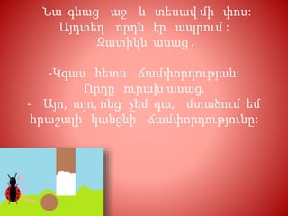 Նա գնաց աջ և տեսավ մի փոս:
Այդտեղ որդն էր ապրում :
Զատիկն ասաց .
-Կգաս հետս ճամփորդության:
Որդը ուրախ ասաց.
- Այո, այո, ոնց չեմ գա, մտածում եմ
հրաշալի կանցնի ճամփորդությունը:
 