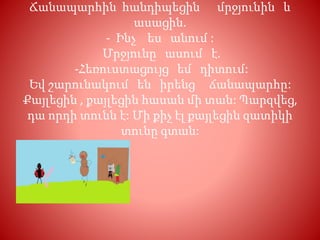Ճանապարհին հանդիպեցին մրջյունին և
ասացին.
- Ինչ ես անում :
Մրջյունը ասում է.
-Հեռուստացույց եմ դիտում:
Եվ շարունակում են իրենց ճանապարհը:
Քայլեցին , քայլեցին հասան մի տան: Պարզվեց,
դա որդի տունն է: Մի քիչ էլ քայլեցին զատիկի
տունը գտան:
 