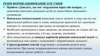 РІЗНИ ФОРМИ ОЦІНЮВАННЯ ЗУН УЧНІВ
 Прийом «Доведіть, що моє твердження вірне або невірне…»
допоможе вчителеві спонукати дітей до самостійних висновків і
умовиводів.
 Навчальне коментування написання тексту полягає в тому, що під час
фронтальної роботи один із учнів, виконуючи практичні дії, одночасно
пояснює їх, посилаючись при цьому на конкретне правило.
 Необхідно пропонувати учням завдання, що вимагають не тільки дій «за
правилом», за алгоритмом, а й сам. суджень, висновків.
 Діти спонукаються до пошуку варіантів рішення навчальної задачі та
включаються тим самим у пошуковий і творчий рівень дільності
 Структурування текстів підручників і складання різного роду
конспектів. При цьому відпрацьовуються вміння аналізувати докази,
контролювати процес роботи з текстом.
 