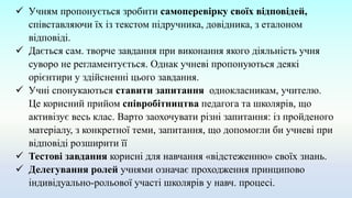  Учням пропонується зробити самоперевірку своїх відповідей,
співставляючи їх із текстом підручника, довідника, з еталоном
відповіді.
 Дається сам. творче завдання при виконання якого діяльність учня
суворо не регламентується. Однак учневі пропонуються деякі
орієнтири у здійсненні цього завдання.
 Учні спонукаються ставити запитання однокласникам, учителю.
Це корисний прийом співробітництва педагога та школярів, що
активізує весь клас. Варто заохочувати різні запитання: із пройденого
матеріалу, з конкретної теми, запитання, що допомогли би учневі при
відповіді розширити її
 Тестові завдання корисні для навчання «відстеженню» своїх знань.
 Делегування ролей учнями означає проходження принципово
індивідуально-рольової участі школярів у навч. процесі.
 