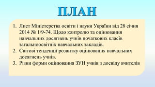 1. Лист Міністерства освіти і науки України від 28 січня
2014 № 1/9-74. Щодо контролю та оцінювання
навчальних досягнень учнів початкових класів
загальноосвітніх навчальних закладів.
2. Світові тенденції розвитку оцінювання навчальних
досягнень учнів.
3. Різни форми оцінювання ЗУН учнів з досвіду вчителів
 