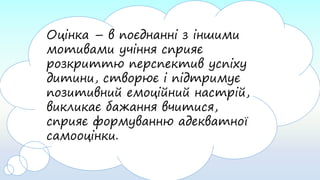 Оцінка – в поєднанні з іншими
мотивами учіння сприяє
розкриттю перспектив успіху
дитини, створює і підтримує
позитивний емоційний настрій,
викликає бажання вчитися,
сприяє формуванню адекватної
самооцінки.
 