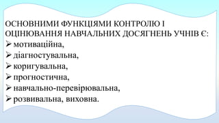 ОСНОВНИМИ ФУНКЦІЯМИ КОНТРОЛЮ І
ОЦІНЮВАННЯ НАВЧАЛЬНИХ ДОСЯГНЕНЬ УЧНІВ Є:
мотиваційна,
діагностувальна,
коригувальна,
прогностична,
навчально-перевірювальна,
розвивальна, виховна.
 