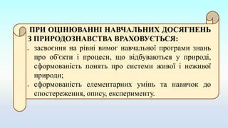 ПРИ ОЦІНЮВАННІ НАВЧАЛЬНИХ ДОСЯГНЕНЬ
З ПРИРОДОЗНАВСТВА ВРАХОВУЄТЬСЯ:
 засвоєння на рівні вимог навчальної програми знань
про об'єкти і процеси, що відбуваються у природі,
сформованість понять про системи живої і неживої
природи;
 сформованість елементарних умінь та навичок до
спостереження, опису, експерименту.
 