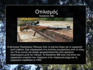 Οπλισμός
Karabiner 98k
.
Ο Δεύτερος Παγκόσμιος Πόλεμος ήταν το κύκνειο άσμα για το γερμανικό
αυτό τυφέκιο. Είχε κυριαρχήσει στις ένοπλες συγκρούσεις από το τέλος
του 19 ου αιώνα, και ακόμα χρησιμοποιούνταν από ορισμένα
στρατεύματα μετά τον πόλεμο. Το Karabiner 98k ήταν ένα όπλο του
γερμανικού στρατού που παρέμεινε στην παραγωγή μέχρι και τη
γερμανική παράδοση το 1945.
 