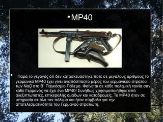 
MP40

Παρά το γεγονός ότι δεν κατασκευάστηκε ποτέ σε μεγάλους αριθμούς το
γερμανικό MP40 έχει γίνει αναπόσπαστο μέρος του γερμανικού στρατού
των Ναζί στο Β΄ Παγκόσμιο Πόλεμο. Φαίνεται σε κάθε πολεμική ταινία σαν
κάθε Γερμανός να έχει ένα MP40! Συνήθως χρησιμοποιήθηκε από
αλεξιπτωτιστές, επικεφαλής ομάδων και καταδρομείς. Το MP40 ήταν σε
υπηρεσία σε όλο τον πόλεμο και ήταν σύμβολο για την
αποτελεσματικότητα του Γερμανού στρατιώτη.
 