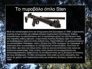 Το πυροβόλο όπλο Sten
Μετά την καταστροφική ήττα και αποχώρηση από Δουνκέρκη το 1940, ο βρετανικός
στρατός αντιμετωπίζει μια σοβαρή έλλειψη στρατιωτικού εξοπλισμού. Καθώς
αναγκάστηκαν να εγκαταλείψουν εκεί το μεγαλύτερο μέρος του εξοπλισμού τους,
στις παραλίες καθώς έφευγαν, οι βρετανικές ένοπλες δυνάμεις είχαν την ευκαιρία
να αναβαθμίσουν πρότυπο όπλα έκδοσή τους. Προσπάθησαν να χρησιμοποιήσουν
τα υποπολυβόλα Thompson, αλλά η ζήτηση στις ΗΠΑ περιόρισε την προσφορά. Η
απάντηση ήταν να καταλήξουν σε ένα βρετανικό οπλοπολυβόλο. Αυτό ήταν το
όπλο Sten. Δεν ήταν ένα τέλειο όπλο, αλλά σε κοντινή απόσταση ήταν ικανό για
απίστευτη καταστροφή. Ήταν επίσης πολύ εύκολο στη συναρμολόγηση και
αποσυναρμολόγηση, καθιστώντας το ένα ιδανικό όπλο για τις δυνάμεις αντίστασης
και τους καταδρομείς. Το Sten λειτούργησε τόσο καλά ως όπλο εξέγερσης που
έμεινε σε χρήση, από παραστρατιωτικές και αντάρτικες δυνάμεις, ακόμα και ως το
1994.
 