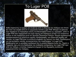 Το Luger PO8
Κάθε στρατιώτης το έψαχνε για σουβενίρ κατά τη διάρκεια του πολέμου και τίποτα
δεν ήταν πιο ακριβό από ότι το γερμανικό πιστόλι Luger P08. Μπορεί να φαίνεται
λίγο παράξενο να περιγράψει κανείς ένα θανατηφόρο όπλο ως «όμορφο», αλλά το
Luger P08 ήταν πραγματικά ένα έργο τέχνης και παραμένει μεταξύ των συλλεκτών
όπλων το πιο περιζήτητο μετά τον Δεύτερο Παγκόσμιο Πόλεμο. Κομψά σχεδιασμένο,
κατασκευασμένο με απίστευτα υψηλές προδιαγραφές, και εξαιρετικά ακριβές για
πιστόλι, το Luger P08 ήταν το απόλυτο σύμβολο της εικόνας των Ναζί. Σχεδιασμένο
ως ένα αυτόματο πιστόλι, αντικαταστάτης του περίστροφου, το Luger ήταν
βραβευμένο για το μοναδικό σχεδιασμό και τη μεγάλη διάρκεια ζωής του. Παρότι η
Γερμανία, είχε μπει στη διαδικασία της σταδιακής κατάργησης του Luger P08 πριν
από τον πόλεμο, εντούτοις παραμένει σήμερα το πιο δημοφιλές συλλεκτικό
γερμανικό όπλο του πολέμου.
 