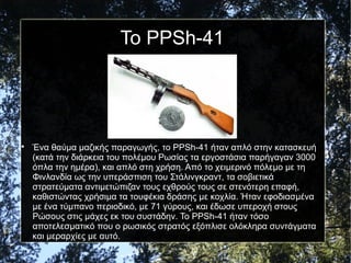 Το PPSh-41

Ένα θαύμα μαζικής παραγωγής, το PPSh-41 ήταν απλό στην κατασκευή
(κατά την διάρκεια του πολέμου Ρωσίας τα εργοστάσια παρήγαγαν 3000
όπλα την ημέρα), και απλό στη χρήση. Από το χειμερινό πόλεμο με τη
Φινλανδία ως την υπεράσπιση του Στάλινγκραντ, τα σοβιετικά
στρατεύματα αντιμετώπιζαν τους εχθρούς τους σε στενότερη επαφή,
καθιστώντας χρήσιμα τα τουφέκια δράσης με κοχλία. Ήταν εφοδιασμένα
με ένα τύμπανο περιοδικό, με 71 γύρους, και έδωσε υπεροχή στους
Ρώσους στις μάχες εκ του συστάδην. Το PPSh-41 ήταν τόσο
αποτελεσματικό που ο ρωσικός στρατός εξόπλισε ολόκληρα συντάγματα
και μεραρχίες με αυτό.
 