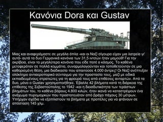 Μιας και αναφερόμαστε σε μεγάλα όπλα -και οι Ναζί σίγουρα είχαν μια λατρεία γι'
αυτά- αυτά τα δυο Γερμανικά κανόνια των 31,5 ιντσών ήταν μαμούθ! Για την
ακρίβεια, είναι τα μεγαλύτερα κανόνια που είδε ποτέ ο κόσμος. Το καθένα
μεταφερόταν σε πολλά κομμάτια, συναρμολογούνταν και τοποθετούνταν σε μια
καθορισμένη θέση, μια διαδικασία που απαιτούσε 4.000 άντρες! Οι Ναζί ανέπτυξαν
ολόκληρο αντιαεροπορικό σύνταγμα για την προστασία τους, μαζί με ειδικά
εκπαιδευμένους στρατιώτες για τη φρουρά τους από επιθέσεις ανταρτών. Από τα
δυο, μόνο ο Gustav χρησιμοποιήθηκε. Έβαλλε 42 βλήματα κατά τη διάρκεια της
επίθεσης της Σεβαστούπολης το 1942 -και η διεισδυτικότητα των τεράστιων
βλημάτων του, το καθένα βάρους 4.800 κιλών, ήταν ικανά να καταστρέψουν ένα
ανάχωμα πυρομαχικών που προστατευόταν από βράχο πάχους 30 μέτρων.
Υπήρχαν σχέδια να εξοπλιστούν τα βλήματα με προπέλες για να φτάνουν σε
απόσταση 145 χλμ.
Κανόνια Dora και Gustav
 