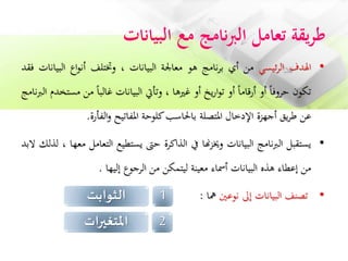 ‫البيانات‬ ‫مع‬ ‫نامج‬‫رب‬‫ال‬ ‫تعامل‬ ‫يقة‬‫ر‬‫ط‬
•‫اهلدف‬‫ئيسي‬‫ر‬‫ال‬‫من‬‫أي‬‫نامج‬‫ر‬‫ب‬‫هو‬‫معاجلة‬‫البيانات‬،‫وختتلف‬‫اع‬‫و‬‫أن‬‫الب‬‫يانات‬‫فقد‬
‫تكون‬‫حروفا‬‫أو‬‫أرقاما‬‫أو‬‫يخ‬‫ر‬‫ا‬‫و‬‫ت‬‫أو‬‫غريها‬،‫وتأيت‬‫البيانات‬‫غالبا‬‫م‬‫ن‬‫مستخدم‬‫الربنامج‬
‫عن‬‫يق‬‫ر‬‫ط‬‫أجهزة‬‫اإلدخال‬‫املتصلة‬‫باحلاسب‬‫كلوحة‬‫املفاتيح‬‫الفأرة‬‫و‬.
•‫يستقبل‬‫نامج‬‫رب‬‫ال‬‫البيانات‬‫هنا‬‫ز‬‫وخي‬‫يف‬‫الذاكرة‬‫حىت‬‫يستطيع‬‫الت‬‫عامل‬‫معها‬،‫لذلك‬‫البد‬
‫من‬‫إعطاء‬‫هذه‬‫البيانات‬‫أمساء‬‫معينة‬‫ليتمكن‬‫من‬‫الرجوع‬‫إليها‬.
•‫تصنف‬‫البيانات‬‫إىل‬‫نوعني‬‫مها‬:1‫الثوابت‬
2‫املتغيرات‬
 