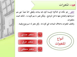 ‫ات‬‫ري‬‫املتغ‬
‫املتغري‬:‫هو‬‫مكان‬‫يف‬‫الذاكرة‬‫ئيسة‬‫ر‬‫ال‬‫ختزن‬‫فيه‬‫بيانات‬‫عطى‬ُ‫ت‬‫و‬‫امس‬‫ا‬‫معينا‬‫حىت‬‫يتم‬
‫اسرتجاعها‬‫والتعامل‬‫معها‬‫داخل‬‫نامج‬‫رب‬‫ال‬،‫وميكن‬‫تغيري‬‫ما‬‫يتم‬‫ي‬‫ز‬‫خت‬‫نه‬‫به‬،‫لذلك‬‫مسيت‬
‫ات‬‫ري‬‫باملتغ‬.
‫وختتلف‬‫ات‬‫ري‬‫املتغ‬‫باختالف‬‫البيانات‬‫اليت‬‫ختزن‬‫هبا‬،‫كل‬‫و‬‫متغري‬‫له‬‫اسم‬‫ونوع‬‫وقيمة‬.
‫ـواع‬‫ن‬‫أ‬
‫ات‬‫ر‬‫املتغي‬
1‫عددي‬‫متغير‬
2‫حرفي‬ ‫متغير‬
3‫منطقي‬‫متغير‬
 