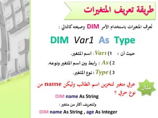 ‫عرف‬ُ‫ت‬‫ات‬‫ري‬‫املتغ‬‫باستخدام‬‫األمر‬DIM‫وصيغته‬‫كالتايل‬:
Var1
‫أن‬ ‫حيث‬:1)Var1:‫املتغير‬ ‫اسم‬.
2)As:‫ابط‬‫ر‬‫بين‬‫اسم‬‫املتغير‬‫ونوعه‬.
3)Type:‫نوع‬‫املتغير‬.
‫مثال‬‫وليكن‬ ‫الطالب‬ ‫اسم‬ ‫ين‬‫ز‬‫لتخ‬ ‫متغري‬ ‫عريف‬name‫من‬
‫؟‬ ‫حريف‬ ‫نوع‬DIM name As String
‫متغير‬ ‫من‬ ‫أكثر‬ ‫ولتعريف‬:
DIM name As String , age As Integer
 
