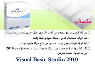 ‫مقدمة‬:-
o‫احدى‬ ‫العايل‬ ‫املستوى‬ ‫لغات‬ ‫من‬ ‫ستوديو‬ ‫بيسك‬ ‫فيجول‬ ‫لغة‬ ‫تعد‬‫ا‬ ‫لغات‬‫لربجمة‬‫ئية‬‫ر‬‫امل‬.
o‫وممتعة‬ ‫شيقة‬ ‫ستوديو‬ ‫بيسك‬ ‫فيجول‬ ‫باستخدام‬ ‫الربجمة‬ ‫تعد‬.
o‫مايكروسوف‬ ‫كة‬‫شر‬ ‫إنتاج‬ ‫من‬ ‫ستوديو‬ ‫بيسك‬ ‫فيجول‬ ‫ئية‬‫ر‬‫امل‬ ‫الربجمة‬ ‫لغة‬‫ت‬.
o‫اإلصدار‬ ‫نستخدم‬ ‫وسوف‬ ‫املنتجة‬ ‫كة‬‫الشر‬ ‫من‬ ‫ات‬‫ر‬‫إصدا‬ ‫عدة‬ ‫برجمة‬ ‫لغة‬ ‫لكل‬2010
‫ستوديو‬ ‫بيسك‬ ‫فيجول‬ ‫لغة‬ ‫من‬.
Visual Basic Studio 2010
 