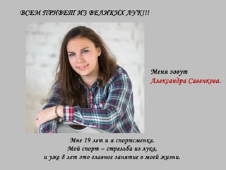 Мне 19 лет и я спортсменка.
Мой спорт – стрельба из лука,
и уже 8 лет это главное занятие в моей жизни.
ВСЕМ ПРИВЕТ ИЗ ВЕЛИКИХ ЛУК!!!
Меня зовут
Александра Савенкова.
 
