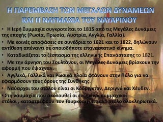• Η Ιερή Συμμαχία συγκροτείται το 1815 από τις Μεγάλες Δυνάμεις
της εποχής (Ρωσία, Πρωσία, Αυστρία, Αγγλία, Γαλλία).
• Με κοινές αποφάσεις σε συνέδρια το 1821 και το 1822, δηλώνουν
αντίθεση απέναντι σε οποιοδήποτε επαναστατικό κίνημα.
• Καταδικάζεται το ξέσπασμα της ελληνικής Επανάστασης το 1821.
• Με την άρνηση του Σουλτάνου, οι Μεγάλες Δυνάμεις βρίσκουν την
αφορμή που έψαχναν.
• Αγγλικά, Γαλλικά και Ρωσικά πλοία φτάνουν στην Πύλο για να
εφαρμόσουν τους όρους της Συνθήκης.
• Ναύαρχοι του στόλου είναι οι Κόδριγκτον, Δεριγνύ και Χέυδεν.
• Στη ναυμαχία που ακολουθεί οι ενωμένοι συμμαχικοί
στόλοι , καταστρέφουν τον Τουρκοαιγυπτιακό στόλο ολοκληρωτικά.
 