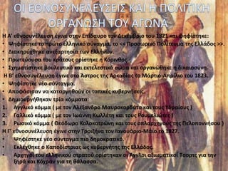 Η Α’ εθνοσυνέλευση έγινε στην Επίδαυρο τον Δεκέμβριο του 1821 και ψηφίστηκε:
• Ψηφίστηκε το πρώτο ελληνικό σύναγμα, το << Προσωρινό Πολίτευμα της Ελλάδος >>.
• Διακηρύχθηκε ανεξαρτησία των Ελλήνων.
• Πρωτεύουσα του κράτους ορίστηκε η Κόρινθος.
• Σχηματίστηκε βουλευτικό και εκτελεστικό σώμα και οργανώθηκε η δικαιοσύνη.
Η Β’ εθνοσυνέλευση έγινε στο Άστρος της Αρκαδίας το Μάρτιο-Απρίλιο του 1823.
• Ψηφίστηκε νέο σύνταγμα.
• Αποφάσισαν να καταργηθούν οι τοπικές κυβερνήσεις.
• Δημιουργήθηκαν τρία κόμματα:
1. Αγγλικό κόμμα ( με τον Αλέξανδρο Μαυροκορδάτο και τους Υδραίους )
2. Γαλλικό κόμμα ( με τον Ιωάννη Κωλλέτη και τους Ρουμελιώτες )
3. Ρωσικό κόμμα ( Θεόδωρο Κολοκοτρώνη και τους οπλαρχηγούς της Πελοποννήσου )
Η Γ’ εθνοσυνέλευση έγινε στην Τροιζήνα τον Ιανουάριο-Μάιο το 1827.
• Ψηφίστηκε νέο σύνταγμα πιο δημοκρατικό.
• Εκλέχθηκε ο Καποδίστριας ως κυβερνήτης της Ελλάδος.
• Αρχηγοί του ελληνικού στρατού ορίστηκαν οι Άγγλοι αξιωματικοί Τσορτς για την
ξηρά και Κόχραν για τη θάλασσα.
 