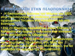 • Η Επανάσταση ξεκίνησε τον Μάρτιο του 1821
στην Πελοπόννησο, με επιθέσεις εναντίον
οχυρωμένων Τούρκων στα Καλάβρυτα και στη
Βοστίτσα.
• Στις 23 Μαρτίου παραδόθηκε στους Έλληνες η
Καλαμάτα και άρχισε η πολιορκία των κάστρων,
όπου κατέφευγαν οι Οθωμανοί.
• Τον Ιούνιο του 1821 έφτασε στην Πελοπόννησο
και ο Δημήτριος Υψηλάντης, στη θέση του
φυλακισμένου αδελφού του Αλέξανδρου, για να
αναλάβει την αρχηγία της Επανάστασης.
 
