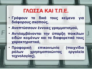 ΓΛΩΣΣΑ ΚΑΙ Τ.Π.Ε.
• Γράφουν τα δικά τους κείμενα για
διάφορους σκοπούς,
• Αναπτύσσουν έννοιες γραμματισμού,
• Αντιλαμβάνονται την ύπαρξη ποικίλων
ειδών κειμένων και τα διαφορετικά τους
χαρακτηριστικά,
• Προφορική επικοινωνία (παιχνίδια
ρόλων χρησιμοποιώντας εργαλεία
τεχνολογίας),
 