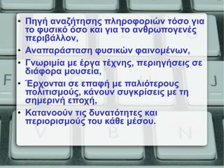 • Πηγή αναζήτησης πληροφοριών τόσο για
το φυσικό όσο και για το ανθρωπογενές
περιβάλλον,
• Αναπαράσταση φυσικών φαινομένων,
• Γνωριμία με έργα τέχνης, περιηγήσεις σε
διάφορα μουσεία,
• Έρχονται σε επαφή με παλιότερους
πολιτισμούς, κάνουν συγκρίσεις με τη
σημερινή εποχή,
• Κατανοούν τις δυνατότητες και
περιορισμούς του κάθε μέσου.
 